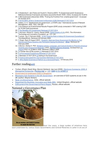 23. ^ Shailendra C. Jain Palvia and Sushil S. Sharma (2007). "E-Government and E-Governance:
Definitions/Domain Framework and Status around the World" (PDF). ICEG. Accessed 30-10-2014
24. ^ HM Government (December 2009). "Putting the Frontline First: smarter government". Accessed
30 October 2014
25. ^ IGI-GLOBAL What is Government-to-Business (G2B) Retrieved 27 OCT.2014
26. ^ Bakry, S. H. "Development of e-government: a STOPE view." International Journal of Network
Management. 2004, 14(5), 339-350.
27. ^ According to an Environmental Results Program (ERP) study conducted in 1997 covering 2,000
(of 16,000 total) businesses.
28. ^ The Benefits of E-Government Retrieved 27 OCT.2014
29. ^ Atkinson, Robert D.; Castro, Daniel (2008). Digital Quality of Life (PDF). The Information
Technology and Innovation Foundation. pp. 137–145.
30. ^ Lyman, Jay (1 February 2006). "AT&T Sued for Role in Aiding US Government Surveillance".
TechNewsWorld. Retrieved 28 February 2009.
31. ^ Singel, Ryan (6 August 2007). "Analysis: NewLaw Gives Government Six Months to Turn
Internet and Phone Systems into Permanent Spying Architecture". Wired. Retrieved 28
February 2008.
32. ^ Becker, Shirley A. PhD. "Bridging Literacy, Language, and Cultural Divides to Promote Universal
Usability of E-Government Websites" (PDF). Northern Arizona University. Archived from the
original (PDF) on 20 March 2009. Retrieved 3 March 2009.
33. ^ e-Tender Box (ETB) system [1] Retrieved 27 OCT.2014
34. ^ e-Procurement Programme Retrieved 27 OCT.2014
35. ^ Retrieved 27 OCT.2014 [2] Selling to the Government
36. ^ Finance and support for your business Retrieved 27 OCT.2014
37. ^ "Why Digital Governance Platform as a Service(GPaaS)". 15 February 2016.
Further reading[edit]
 Turban, Efraim; David King; Dennis Viehland; Jae Lee (2006). Electronic Commerce 2006: A
Managerial Perspective. Prentice Hall. p. 335. ISBN 0-13-197667-2.
 Government-to-employees (G2E) in Singapore
 Messaging Sub-Systems in the UK Government - an overview of G2G systems at use in the
UK (author: Wayne Horkan)
 News on eGovernance , India, official website
 Department for Business, Innovation and Skills (BIS), United Kingdom, official website
 G2B portal of the Government of Perm Region, Russia, official website
National e-Governance Plan
Over the years, a large number of initiatives have
been undertaken by various State Governments and Central Ministries to usher in an era of
 