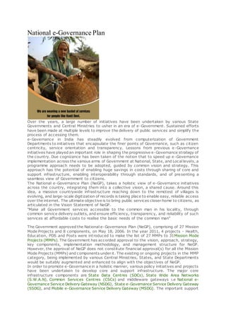 National e-Governance Plan
Over the years, a large number of initiatives have been undertaken by various State
Governments and Central Ministries to usher in an era of e-Government. Sustained efforts
have been made at multiple levels to improve the delivery of public services and simplify the
process of accessing them.
e-Governance in India has steadily evolved from computerization of Government
Departments to initiatives that encapsulate the finer points of Governance, such as citizen
centricity, service orientation and transparency. Lessons from previous e-Governance
initiatives have played an important role in shaping the progressive e-Governance strategy of
the country. Due cognizance has been taken of the notion that to speed up e-Governance
implementation across the various arms of Government at National, State, and Local levels, a
programme approach needs to be adopted, guided by common vision and strategy. This
approach has the potential of enabling huge savings in costs through sharing of core and
support infrastructure, enabling interoperability through standards, and of presenting a
seamless view of Government to citizens.
The National e-Governance Plan (NeGP), takes a holistic view of e-Governance initiatives
across the country, integrating them into a collective vision, a shared cause. Around this
idea, a massive countrywide infrastructure reaching down to the remotest of villages is
evolving, and large-scale digitization of records is taking place to enable easy, reliable access
over the internet. The ultimate objective is to bring public services closer home to citizens, as
articulated in the Vision Statement of NeGP.
"Make all Government services accessible to the common man in his locality, through
common service delivery outlets, and ensure efficiency, transparency, and reliability of such
services at affordable costs to realise the basic needs of the common man"
The Government approved the National e-Governance Plan (NeGP), comprising of 27 Mission
Mode Projects and 8 components, on May 18, 2006. In the year 2011, 4 projects - Health,
Education, PDS and Posts were introduced to make the list of 27 MMPs to 31Mission Mode
Projects (MMPs). The Government has accorded approval to the vision, approach, strategy,
key components, implementation methodology, and management structure for NeGP.
However, the approval of NeGP does not constitute financial approval(s) for all the Mission
Mode Projects (MMPs) and components under it. The existing or ongoing projects in the MMP
category, being implemented by various Central Ministries, States, and State Departments
would be suitably augmented and enhanced to align with the objectives of NeGP.
In order to promote e-Governance in a holistic manner, various policy initiatives and projects
have been undertaken to develop core and support infrastructure. The major core
infrastructure components are State Data Centres (SDCs), State Wide Area Networks
(S.W.A.N), Common Services Centres (CSCs) and middleware gateways i.e National e-
Governance Service Delivery Gateway (NSDG), State e-Governance Service Delivery Gateway
(SSDG), and Mobile e-Governance Service Delivery Gateway (MSDG). The important support
 