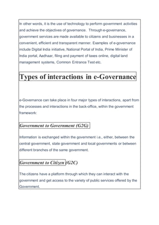 In other words, it is the use of technology to perform government activities
and achieve the objectives of governance. Through e-governance,
government services are made available to citizens and businesses in a
convenient, efficient and transparent manner. Examples of e-governance
include Digital India initiative, National Portal of India, Prime Minister of
India portal, Aadhaar, filing and payment of taxes online, digital land
management systems, Common Entrance Test etc.
Types of interactions in e-Governance
e-Governance can take place in four major types of interactions, apart from
the processes and interactions in the back-office, within the government
framework:
Government to Government (G2G)
Information is exchanged within the government i.e., either, between the
central government, state government and local governments or between
different branches of the same government.
Government to Citizen (G2C)
The citizens have a platform through which they can interact with the
government and get access to the variety of public services offered by the
Government.
 