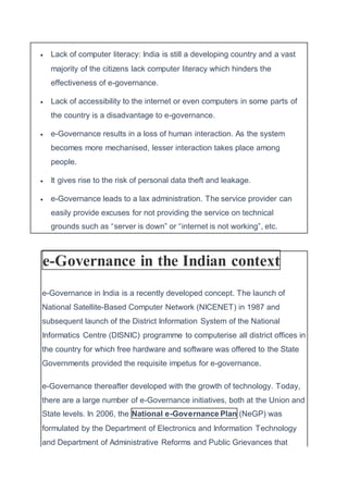  Lack of computer literacy: India is still a developing country and a vast
majority of the citizens lack computer literacy which hinders the
effectiveness of e-governance.
 Lack of accessibility to the internet or even computers in some parts of
the country is a disadvantage to e-governance.
 e-Governance results in a loss of human interaction. As the system
becomes more mechanised, lesser interaction takes place among
people.
 It gives rise to the risk of personal data theft and leakage.
 e-Governance leads to a lax administration. The service provider can
easily provide excuses for not providing the service on technical
grounds such as “server is down” or “internet is not working”, etc.
e-Governance in the Indian context
e-Governance in India is a recently developed concept. The launch of
National Satellite-Based Computer Network (NICENET) in 1987 and
subsequent launch of the District Information System of the National
Informatics Centre (DISNIC) programme to computerise all district offices in
the country for which free hardware and software was offered to the State
Governments provided the requisite impetus for e-governance.
e-Governance thereafter developed with the growth of technology. Today,
there are a large number of e-Governance initiatives, both at the Union and
State levels. In 2006, the National e-Governance Plan (NeGP) was
formulated by the Department of Electronics and Information Technology
and Department of Administrative Reforms and Public Grievances that
 