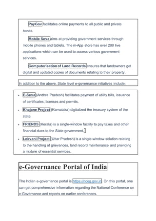 PayGov facilitates online payments to all public and private
banks.
Mobile Seva aims at providing government services through
mobile phones and tablets. The m-App store has over 200 live
applications which can be used to access various government
services.
Computerisation of Land Records ensures that landowners get
digital and updated copies of documents relating to their property.
In addition to the above, State level e-governance initiatives include:
 E-Seva (Andhra Pradesh) facilitates payment of utility bills, issuance
of certificates, licenses and permits.
 Khajane Project (Karnataka) digitalized the treasury system of the
state.
 FRIENDS (Kerala) is a single-window facility to pay taxes and other
financial dues to the State government.
 Lokvani Project (Uttar Pradesh) is a single-window solution relating
to the handling of grievances, land record maintenance and providing
a mixture of essential services.
e-Governance Portal of India
The Indian e-governance portal is https://nceg.gov.in. On this portal, one
can get comprehensive information regarding the National Conference on
e-Governance and reports on earlier conferences.
 