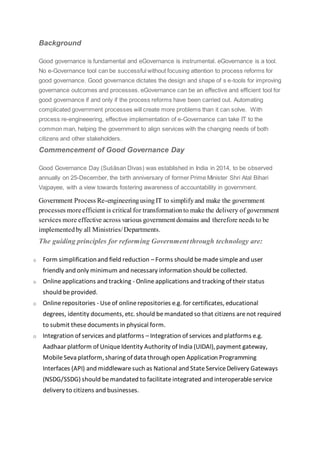 Background
Good governance is fundamental and eGovernance is instrumental. eGovernance is a tool.
No e-Governance tool can be successful without focusing attention to process reforms for
good governance. Good governance dictates the design and shape of s e-tools for improving
governance outcomes and processes. eGovernance can be an effective and efficient tool for
good governance if and only if the process reforms have been carried out. Automating
complicated government processes will create more problems than it can solve. With
process re-engineeering, effective implementation of e-Governance can take IT to the
common man, helping the government to align services with the changing needs of both
citizens and other stakeholders.
Commencement of Good Governance Day
Good Governance Day (Suśāsan Divas) was established in India in 2014, to be observed
annually on 25-December, the birth anniversary of former Prime Minister Shri Atal Bihari
Vajpayee, with a view towards fostering awareness of accountability in government.
Government Process Re-engineeringusingIT to simplifyand make the government
processes moreefficient is critical for transformationto make the delivery of government
services more effective across various government domains and therefore needs to be
implementedby all Ministries/Departments.
The guiding principles for reforming Government through technology are:
o Form simplificationand field reduction – Forms should bemadesimpleand user
friendly and only minimum and necessary information should becollected.
o Onlineapplications and tracking - Onlineapplications and tracking of their status
should beprovided.
o Onlinerepositories - Useof onlinerepositories e.g. for certificates, educational
degrees, identity documents, etc. should bemandated so that citizens arenot required
to submit thesedocuments in physical form.
o Integration of services and platforms –Integration of services and platforms e.g.
Aadhaar platform of UniqueIdentity Authority of India (UIDAI), payment gateway,
MobileSeva platform, sharing of data through open Application Programming
Interfaces (API) and middlewaresuch as National and StateServiceDelivery Gateways
(NSDG/SSDG) should bemandated to facilitateintegrated and interoperableservice
delivery to citizens and businesses.
 