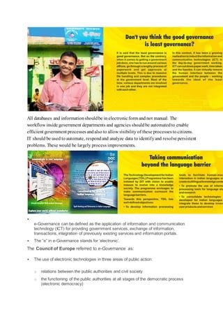 All databases and informationshouldbe in electronicform and not manual. The
workflow inside government departments and agencies shouldbe automatedto enable
efficient government processes andalso to allow visibility of these processesto citizens.
IT should be used to automate, respondand analyze data to identifyand resolve persistent
problems. These would be largely process improvements.

e-Governance can be defined as the application of information and communication
technology (ICT) for providing government services, exchange of information,
transactions, integration of previously existing services and information portals.
 The “e” in e-Governance stands for ‘electronic’.
The Council of Europe referred to e-Governance as:
 The use of electronic technologies in three areas of public action:
o relations between the public authorities and civil society
o the functioning of the public authorities at all stages of the democratic process
(electronic democracy)
 