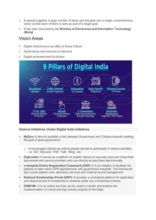  It weaves together a large number of ideas and thoughts into a single comprehensive
vision so that each of them is seen as part of a larger goal.
 It has been launched by the Ministry of Electronics and Information Technology
(Meity).
Vision Areas
 Digital infrastructure as Utility to Every Citizen
 Governance and services on demand
 Digital empowerment of citizens
Various Initiatives Under Digital India Initiatives
 MyGov: It aims to establish a link between Government and Citizens towards meeting
the goal of good governance.
o It encourages citizens as well as people abroad to participate in various activities
i.e. 'Do', 'Discuss', 'Poll', 'Talk', ‘Blog’, etc.
 DigiLocker: It serves as a platform to enable citizens to securely store and share their
documents with service providers who can directly access them electronically.
 e-Hospital-Online Registration Framework (ORF): It is an initiative to facilitate the
patients to take online OPD appointments with government hospitals. This framework
also covers patient care, laboratory services and medical record management.
 National Scholarships Portal (NSP): It provides a centralized platform for application
and disbursement of scholarship to students under any scholarship scheme.
 DARPAN: It is an online tool that can be used to monitor and analyze the
implementation of critical and high priority projects of the State.
 