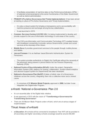 o It facilitates presentation of real time data on Key Performance Indicators (KPIs)
of selected schemes/projects to the senior functionaries of the State Government
as well as district administration.
 PRAGATI (Pro-Active Governance And Timely Implementation): It has been aimed
at starting a culture of Pro-Active Governance and Timely Implementation.
o It is also a robust system for bringing e-transparency and e-accountability with
real-time presence and exchange among the key stakeholders.
o It was launched in 2015.
 Common Services Centres 2.0 (CSC 2.0): It is being implemented to develop and
provide support to the use of information technology in rural areas of the country.
o The CSCs are Information and Communication Technology (ICT) enabled kiosks
with broadband connectivity to provide various Governments, private and social
services at the doorstep of the citizen.
 Mobile Seva:It provides government services to the people through mobile phones
and tablets.
 Jeevan Pramaan: It is an Aadhaar based Biometric Authentication System for
Pensioners.
o The system provides authenticity to Digital Life Certificate without the necessity of
the pensioner being present in person before his/ her Pension Dispensing
Authority (PDA).
 National Centre of Geo-informatics (NCoG): Under this project, Geographic
Information System (GIS) platform for sharing, collaboration, location based analytics
and decision support system for Departments has been developed.
 National e-Governance Plan (NeGP): It takes a holistic view of e-Governance
initiatives across the country, integrating them into a collective vision and a shared
cause.
o It comprises of 31 Mission Mode Projects, approved in 2006, but later it was
integrated into Digital India Program.
e-Kranti: National e-Governance Plan 2.0
 It is an essential pillar of the Digital India initiative.
 It was approved in 2015 with the vision of “Transforming e-Governance for
Transforming Governance”.
 There are 44 Mission Mode Projects under e-Kranti, which are at various stages of
implementation.
Thrust Areas of e-Kranti
 e-Education: All schools will be connected to broadband. Free WiFi will be provided in
all secondary and higher secondary schools (coverage would be around 250,000
 