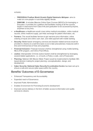schools).
o PMGDISHA: Pradhan Mantri Gramin Digital Saksharta Abhiyaan aims to
make six crore people in rural India digitally literate.
o SWAYAM: It includes Massive Online Open Courses (MOOCs) for leveraging e-
Education. It provides for a platform that facilitates hosting of all the courses,
taught in classrooms from Class 9 till post-graduation to be accessed by anyone,
anywhere at any time.
 e-Healthcare:e-Healthcare would cover online medical consultation, online medical
records, online medicine supply, pan-India exchange for patient information, etc.
 Farmers: This would facilitate farmers to get real-time price information, online
ordering of inputs and online cash, loan, and relief payment with mobile banking.
 Security: Mobile-based emergency services and disaster-related services would be
provided to citizens on a real-time basis so as to take precautionary measures well in
time and minimize loss of lives and properties.
 Financial Inclusion: Financial inclusion shall be strengthened using mobile banking,
Micro-ATM program, and CSCs/ Post Offices.
 Justice: Interoperable Criminal Justice System shall be strengthened by leveraging
several related applications, i.e. e-Courts, e-Police, e-Jails, and e-Prosecution.
 Planning: National GIS Mission Mode Project would be implemented to facilitate GIS-
based decision making for project planning, conceptualization, design, and
development.
 Cyber Security: National Cyber Security Co-ordination Centre has been set up to
ensure a safe and secure cyber-space within the country.
Benefits/ Outcomes of E-Governance
 Enhanced Transparency and Accountability.
 Expanded reach of Governance.
 Improved Public Administration.
 Enables Environment for Promoting Economic development.
 Improved service delivery in the form of better access to information and quality
services to citizens.
 