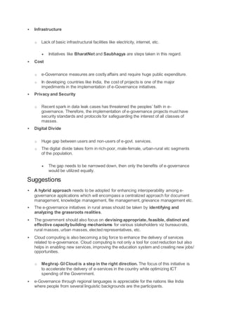  Infrastructure
o Lack of basic infrastructural facilities like electricity, internet, etc.
 Initiatives like BharatNet and Saubhagya are steps taken in this regard.
 Cost
o e-Governance measures are costly affairs and require huge public expenditure.
o In developing countries like India, the cost of projects is one of the major
impediments in the implementation of e-Governance initiatives.
 Privacy and Security
o Recent spark in data leak cases has threatened the peoples’ faith in e-
governance. Therefore, the implementation of e-governance projects must have
security standards and protocols for safeguarding the interest of all classes of
masses.
 Digital Divide
o Huge gap between users and non-users of e-govt. services.
o The digital divide takes form in rich-poor, male-female, urban-rural etc segments
of the population.
 The gap needs to be narrowed down, then only the benefits of e-governance
would be utilized equally.
Suggestions
 A hybrid approach needs to be adopted for enhancing interoperability among e-
governance applications which will encompass a centralized approach for document
management, knowledge management, file management, grievance management etc.
 The e-governance initiatives in rural areas should be taken by identifying and
analyzing the grassroots realities.
 The government should also focus on devising appropriate, feasible, distinct and
effective capacitybuilding mechanisms for various stakeholders viz bureaucrats,
rural masses, urban masses, elected representatives, etc.
 Cloud computing is also becoming a big force to enhance the delivery of services
related to e-governance. Cloud computing is not only a tool for cost reduction but also
helps in enabling new services, improving the education system and creating new jobs/
opportunities.
o Meghraj- GI Cloud is a step in the right direction. The focus of this initiative is
to accelerate the delivery of e-services in the country while optimizing ICT
spending of the Government.
 e-Governance through regional languages is appreciable for the nations like India
where people from several linguistic backgrounds are the participants.
 