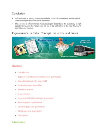 Conclusion
 e-Governance is getting momentum in India, but public awareness and the digital
divide are important issues to be addressed.
 The success of e-Governance measures largely depends on the availability of high-
speed internet, and the nation-wide roll-out of 5G technology in the near future will
strengthen our resolve.
E-governance in India: Concept, Initiatives and Issues
Structure
 Introduction
 Types of Government interaction in e-governance
 Some initiatives in the same field
 National e-governance Plan
 Recent Initiatives
 m-governance
 Government initiatives for m -governance
 Advantages of e-governance
 Disadvantages of e-governance
 Challenges in e-governance
 Conclusion
Introduction
 