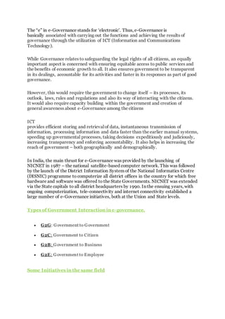 The “e” in e-Governance stands for ‘electronic’. Thus, e-Governance is
basically associated with carrying out the functions and achieving the results of
governance through the utilization of ICT (Information and Communications
Technology).
While Governance relates to safeguarding the legal rights of all citizens, an equally
important aspect is concerned with ensuring equitable access to public services and
the benefits of economic growth to all. It also ensures government to be transparent
in its dealings, accountable for its activities and faster in its responses as part of good
governance.
However, this would require the government to change itself – its processes, its
outlook, laws, rules and regulations and also its way of interacting with the citizens.
It would also require capacity building within the government and creation of
general awareness about e-Governance among the citizens
ICT
provides efficient storing and retrieval of data, instantaneous transmission of
information, processing information and data faster than the earlier manual systems,
speeding up governmental processes, taking decisions expeditiously and judiciously,
increasing transparency and enforcing accountability. It also helps in increasing the
reach of government – both geographically and demographically.
In India, the main thrust for e-Governance was provided by the launching of
NICNET in 1987 – the national satellite-based computer network. This was followed
by the launch of the District Information System of the National Informatics Centre
(DISNIC) programme to computerize all district offices in the country for which free
hardware and software was offered to the State Governments. NICNET was extended
via the State capitals to all district headquarters by 1990. In the ensuing years, with
ongoing computerization, tele-connectivity and internet connectivity established a
large number of e-Governance initiatives, both at the Union and State levels.
Types of Government Interaction in e-governance.
 G2G: Government to Government
 G2C: Government to Citizen
 G2B: Government to Business
 G2E: Government to Employee
Some Initiatives in the same field
 
