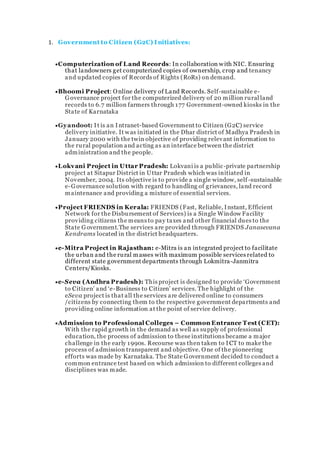 1. Government to Citizen (G2C) I nitiatives:
Computerization of Land Records: In collaboration with NIC. Ensuring
that landowners get computerized copies of ownership, crop and tenancy
and updated copies of Records of Rights (RoRs) on demand.
Bhoomi Project: Online delivery of Land Records. Self-sustainable e-
Governance project for the computerized delivery of 20 million rural land
records to 6.7 million farmers through 177 Government-owned kiosks in the
State of Karnataka
Gyandoot: It is an Intranet-based Government to Citizen (G2C) service
delivery initiative. It was initiated in the Dhar district of Madhya Pradesh in
January 2000 with the twin objective of providing relevant information to
the rural population and acting as an interface between the district
administration and the people.
Lokvani Project in Uttar Pradesh: Lokvani is a public-private partnership
project at Sitapur District in Uttar Pradesh which was initiated in
November, 2004. Its objective is to provide a single window, self -sustainable
e-Governance solution with regard to handling of grievances, land record
maintenance and providing a mixture of essential services.
Project FRIENDS in Kerala: FRIENDS (Fast, Reliable, Instant, Efficient
Network for the Disbursement of Services) is a Single Window Facility
providing citizens the means to pay taxes and other financial dues to the
State Government.The services are provided through FRIENDS Janasevana
Kendrams located in the district headquarters.
e-Mitra Project in Rajasthan: e-Mitra is an integrated project to facilitate
the urban and the rural masses with maximum possible services related to
different state government departments through Lokmitra-Janmitra
Centers/Kiosks.
e-Seva (Andhra Pradesh): This project is designed to provide ‘Government
to Citizen’ and ‘e-Business to Citizen’ services. The highlight of the
eSeva project is that all the services are delivered online to consumers
/citizens by connecting them to the respective government departments and
providing online information at the point of service delivery.
Admission to Professional Colleges – Common Entrance Test (CET):
With the rapid growth in the demand as well as supply of professional
education, the process of admission to these institutions became a major
challenge in the early 1990s. Recourse was then taken to I CT to make the
process of admission transparent and objective. One of the pioneering
efforts was made by Karnataka. The State Government decided to conduct a
common entrance test based on which admission to different colleges and
disciplines was made.
 