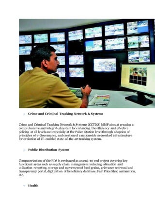  Crime and Criminal Tracking Network & Systems
Crime and Criminal Tracking Network & Systems (CCTNS) MMP aims at creating a
comprehensive and integrated system for enhancing the efficiency and effective
policing at all levels and especially at the Police Station level through adoption of
principles of e-Governance, and creation of a nationwide networked infrastructure
for evolution of IT-enabled state-of-the-art tracking system.
 Public Distribution System
Computerization of the PDS is envisaged as an end-to-end project covering key
functional areas such as supply chain management including allocation and
utilization reporting, storage and movement of food grains, grievance redressal and
transparency portal, digitization of beneficiary database, Fair Price Shop automation,
etc.
 Health
 