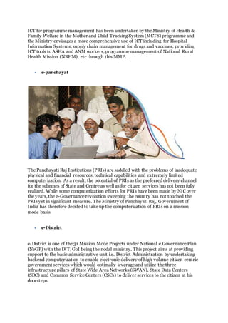 ICT for programme management has been undertaken by the Ministry of Health &
Family Welfare in the Mother and Child Tracking System (MCTS) programme and
the Ministry envisages a more comprehensive use of ICT including for Hospital
Information Systems, supply chain management for drugs and vaccines, providing
ICT tools to ASHA and ANM workers, programme management of National Rural
Health Mission (NRHM), etc through this MMP.
 e-panchayat
The Panchayati Raj Institutions (PRIs) are saddled with the problems of inadequate
physical and financial resources, technical capabilities and extremely limited
computerization. As a result, the potential of PRIs as the preferred delivery channel
for the schemes of State and Centre as well as for citizen services has not been fully
realized. While some computerization efforts for PRIs have been made by NIC over
the years, the e-Governance revolution sweeping the country has not touched the
PRIs yet in significant measure. The Ministry of Panchayati Raj, Government of
India has therefore decided to take up the computerization of PRIs on a mission
mode basis.
 e-District
e-District is one of the 31 Mission Mode Projects under National e Governance Plan
(NeGP) with the DIT, GoI being the nodal ministry. This project aims at providing
support to the basic administrative unit i.e. District Administration by undertaking
backend computerization to enable electronic delivery of high volume citizen centric
government services which would optimally leverage and utilize the three
infrastructure pillars of State Wide Area Networks (SWAN), State Data Centers
(SDC) and Common Service Centers (CSCs) to deliver services to the citizen at his
doorsteps.
 