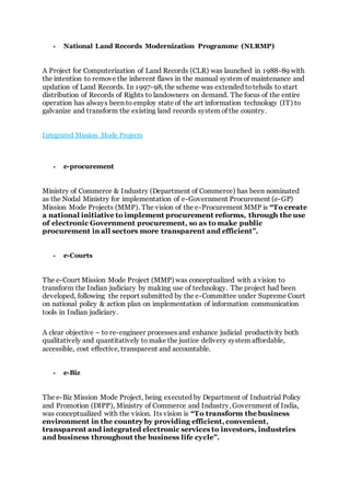  National Land Records Modernization Programme (NLRMP)
A Project for Computerization of Land Records (CLR) was launched in 1988-89 with
the intention to remove the inherent flaws in the manual system of maintenance and
updation of Land Records. In 1997-98, the scheme was extended totehsils to start
distribution of Records of Rights to landowners on demand. The focus of the entire
operation has always been to employ state of the art information technology (IT) to
galvanize and transform the existing land records system of the country.
Integrated Mission Mode Projects
 e-procurement
Ministry of Commerce & Industry (Department of Commerce) has been nominated
as the Nodal Ministry for implementation of e-Government Procurement (e-GP)
Mission Mode Projects (MMP). The vision of the e-Procurement MMP is “To create
a national initiative to implement procurement reforms, through the use
of electronic Government procurement, so as to make public
procurement in all sectors more transparent and efficient”.
 e-Courts
The e-Court Mission Mode Project (MMP) was conceptualized with a vision to
transform the Indian judiciary by making use of technology. The project had been
developed, following the report submitted by the e-Committee under Supreme Court
on national policy & action plan on implementation of information communication
tools in Indian judiciary.
A clear objective – to re-engineer processes and enhance judicial productivity both
qualitatively and quantitatively to make the justice delivery system affordable,
accessible, cost effective, transparent and accountable.
 e-Biz
The e-Biz Mission Mode Project, being executed by Department of Industrial Policy
and Promotion (DIPP), Ministry of Commerce and Industry, Government of India,
was conceptualized with the vision. Its vision is “To transform the business
environment in the country by providing efficient, convenient,
transparent and integrated electronic services to investors, industries
and business throughout the business life cycle”.
 