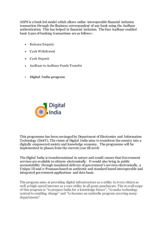 AEPS is a bank led model which allows online interoperable financial inclusion
transaction through the Business correspondent of any bank using the Aadhaar
authentication. This has helped in financial inclusion. The four Aadhaar enabled
basic types of banking transactions are as follows:-
 Balance Enquiry
 Cash Withdrawal
 Cash Deposit
 Aadhaar to Aadhaar Funds Transfer
 Digital India program
This programme has been envisaged by Department of Electronics and Information
Technology (DeitY). The vision of Digital India aims to transform the country into a
digitally empowered society and knowledge economy. The programme will be
implemented in phases from the current year till 2018.
The Digital India is transformational in nature and would ensure that Government
services are available to citizens electronically. It would also bring in public
accountability through mandated delivery of government’s services electronically, a
Unique ID and e-Pramaan based on authentic and standard based interoperable and
integrated government applications and data basis.
The program aims at providing digital infrastructure as a utility to every citizen as
well as high-speed internet as a core utility in all gram panchayats. The overall scope
of this program is “toprepare India for a knowledge future”, “tomake technology
central to enabling change” and “to become an umbrella program covering many
departments”
 