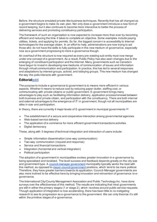 Before, the structure emulated private-like business techniques. Recently that has all changed as
e-government begins to make its own plan. Not only does e-government introduce a new form of
record keeping, but it also continues to become more interactive to better the process of
delivering services and promoting constituency participation.
The framework of such an organization is now expected to increase more than ever by becoming
efficient and reducing the time it takes to complete an objective. Some examples include paying
utilities, tickets, and applying for permits. So far, the biggest concern is accessibility to Internet
technologies for the average citizen. In an effort to help, administrations are now trying to aid
those who do not have the skills to fully participate in this new medium of governance, especially
now as e-government progressing to more e-governance though.
An overhaul of the structure is now required as every pre-existing sub-entity must now merge
under one concept of e-government. As a result, Public Policy has also seen changes due to the
emerging of constituent participation and the Internet. Many governments such as Canada's
have begun to invest in developing new mediums of communication of issues and information
through virtual communication and participation. In practice, this has led to several responses
and adaptations by interest groups, activist, and lobbying groups. This new medium has changed
the way the polis interacts with government.
Editorial[edit]
The purpose to include e-governance to government is to means more efficient in various
aspects. Whether it means to reduce cost by reducing paper clutter, staffing cost, or
communicating with private citizens or public government. E-government brings many
advantages to play such as facilitating information delivery, application process/renewal between
both business and private citizen, and participation with the constituency. There are both internal
and external advantages to the emergence of IT in government, though not all municipalities are
alike in size and participation.
In theory, there are currently 4 major levels of E-government in municipal governments:[20]
 The establishment of a secure and cooperative interaction among governmental agencies
 Web-based service delivery
 The application of e-commerce for more efficient government transactions activities
 Digital democracy
These, along with 5 degrees of technical integration and interaction of users include:
 Simple information dissemination (one-way communication)
 Two-way communication (request and response)
 Service and financial transactions
 Integration (horizontal and vertical integration)
 Political participation
The adoption of e-government in municipalities evokes greater innovation in e-governance by
being specialized and localized. The level success and feedback depends greatly on the city size
and government type. A council-manager government municipality typically works the best with
this method, as opposed to mayor-council government positions, which tend to be more political.
Therefore, they have greater barriers towards its application. Council-Manager governments are
also more inclined to be effective here by bringing innovation and reinvention of governance to e-
governance.
The International City/County Management Association and Public Technology Inc. have done
surveys over the effectiveness of this method. The results are indicating that most governments
are still in either the primary stages (1 or stage 2), which revolves around public service requests.
Though application of integration is now accelerating, there has been little to no instigating
research to see its progression as e-governance to the government. We can only theorize it's still
within the primitive stages of e-governance.
 