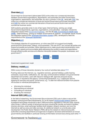Overview[edit]
Government-to-Government (abbreviated G2G) is the online non-commercial interaction
between Government organizations, departments, and authorities and other Government
organizations, departments, and authorities. Its use is common in the UK, along with G2C, the
online non-commercial interaction of local and central Government and private individuals,
and G2B the online non-commercial interaction of local and central Government and the
commercial business sector.
G2G systems generally come in one of two types: Internal-facing - joining up a single
Governments departments, agencies, organizations, and authorities - examples include the
integration aspect of the Government Gateway, and the UK NHS Connecting for Health Data
SPINE. External facing - joining up multiple Governments IS systems - an example would include
the integration aspect of the Schengen Information System (SIS), developed to meet the
requirements of the Schengen Agreement.
Objective[edit]
The strategic objective of e-governance, or in this case G2G is to support and simplify
governance for government, citizens, and businesses. The use of ICT can connect all parties and
support processes and activities. Other objectives are to make government administration more
transparent, speedy and accountable while addressing the society's needs and expectations
through efficient public services and effective interaction between the people, businesses, and
government.[21]
Government-to-government model
Delivery model[edit]
Within every of those interaction domains, four sorts of activities take place:[22] [23]
Pushing data over the internet, e.g.: regulative services, general holidays, public hearing
schedules, issue briefs, notifications, etc. two-way communications between one governmental
department and another, users will interact in dialogue with agencies and post issues,
comments, or requests to the agency. Conducting transactions, e.g.: Lodging tax returns,
applying for services and grants. Governance, e.g.: To alter the national transition from passive
info access to individual participation by:
 Informing the individual
 Representing an individual
 Consulting an individual
 Involving the individual
Internal G2G (UK)[edit]
In the field of networking, the Government Secure Intranet (GSi) puts in place a secure link
between central government departments. It is an IP-based virtual private network based on
broadband technology introduced in April 1998 and further upgraded in February 2004. Among
other things, it offers a variety of advanced services including file transfer and search facilities,
directory services, email exchange facilities (both between network members and over the
Internet) as well as voice and video services. An additional network is currently also under
development: the Public Sector Network (PSN) will be the network to interconnect public
authorities (including departments and agencies in England; devolved administrations and local
governments) and facilitate in particular sharing of information and services among each other.[24]
Government to business[edit]
 