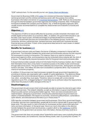 "G2B" redirects here. For the scientific journal, see Genes, Brain and Behavior.
Government-to-Business (G2B) is the online non-commercial interaction between local and
central government and the commercial business sector with the purpose of providing
businesses information and advice on e-business best practices. G2B: Refers to the conduction
through the Internet between government agencies and trading companies. B2G: Professional
transactions between the company and the district, city, or federal regulatory agencies. B2G
usually include recommendations to complete the measurement and evaluation of books and
contracts.
Objective[edit]
The objective of G2B is to reduce difficulties for business, provide immediate information and
enable digital communication by e-business (XML). In addition, the government should re-use
the data in the report proper, and take advantage of commercial electronic transaction
protocol.[25]
Government services are concentrated on the following groups: human services;
community services; judicial services; transport services; land resources; business services;
financial services and other.[26]
Each of the components listed above for each cluster of related
services to the enterprise.
Benefits for business[edit]
E-government reduces costs and lowers the barrier of allowing companies to interact with the
government. The interaction between the government and businesses reduces the time required
for businesses to conduct a transaction. For instance, there is no need to commute to a
government agency's office, and transactions may be conducted online instantly with the click of
a mouse. This significantly reduces transaction time for the government and businesses alike.
E-Government provides a greater amount of information that the business needed, also it makes
that information more clear. A key factor in business success is the ability to plan and forecast
through data-driven future. The government collected a lot of economic, demographic and other
trends in the data. This makes the data more accessible to companies which may increase the
chance of economic prosperity.
In addition, E-Government can help businesses navigate through government regulations by
providing an intuitive site organization with a wealth of useful applications. The electronic filings
of applications for environmental permits give an example of it. Companies often do not know
how, when, and what they must apply. Therefore, failure to comply with environmental
regulations up to 70%, a staggering figure[27]
most likely due to confusion about the requirements,
rather than the product of willful disregard of the law.[28]
Disadvantages[edit]
The government should concern that not all people are able to access the internet to gain online
government services. The network reliability, as well as information on government bodies, can
influence public opinion and prejudice hidden agenda. There are many considerations and
implementation, designing e-government, including the potential impact of government and
citizens of disintermediation, the impact on economic, social and political factors, vulnerable to
cyber attacks, and disturbances to the status quo in these areas.[29]
G2B rises the connection between government and businesses. Once the e-government began
to develop, become more sophisticated, people will be forced to interact with e-government in the
larger area. This may result in a lack of privacy for businesses as their government gets their
more and more information. In the worst case, there is so much information in the electron
transfer between the government and business, a system which is like totalitarian could be
developed. As the government can access more information, the loss of privacy could be a
cost.[30][31]
The government site does not consider about "potential to reach many users including those who
live in remote areas, are homebound, have low literacy levels, exist on poverty line incomes."[32]
 