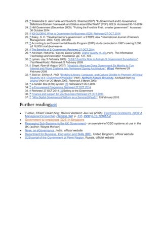 23. ^ Shailendra C. Jain Palvia and Sushil S. Sharma (2007). "E-Government and E-Governance:
Definitions/Domain Framework and Status around the World" (PDF). ICEG. Accessed 30-10-2014
24. ^ HM Government (December 2009). "Putting the Frontline First: smarter government". Accessed
30 October 2014
25. ^ IGI-GLOBAL What is Government-to-Business (G2B) Retrieved 27 OCT.2014
26. ^ Bakry, S. H. "Development of e-government: a STOPE view." International Journal of Network
Management. 2004, 14(5), 339-350.
27. ^ According to an Environmental Results Program (ERP) study conducted in 1997 covering 2,000
(of 16,000 total) businesses.
28. ^ The Benefits of E-Government Retrieved 27 OCT.2014
29. ^ Atkinson, Robert D.; Castro, Daniel (2008). Digital Quality of Life (PDF). The Information
Technology and Innovation Foundation. pp. 137–145.
30. ^ Lyman, Jay (1 February 2006). "AT&T Sued for Role in Aiding US Government Surveillance".
TechNewsWorld. Retrieved 28 February 2009.
31. ^ Singel, Ryan (6 August 2007). "Analysis: NewLaw Gives Government Six Months to Turn
Internet and Phone Systems into Permanent Spying Architecture". Wired. Retrieved 28
February 2008.
32. ^ Becker, Shirley A. PhD. "Bridging Literacy, Language, and Cultural Divides to Promote Universal
Usability of E-Government Websites" (PDF). Northern Arizona University. Archived from the
original (PDF) on 20 March 2009. Retrieved 3 March 2009.
33. ^ e-Tender Box (ETB) system [1] Retrieved 27 OCT.2014
34. ^ e-Procurement Programme Retrieved 27 OCT.2014
35. ^ Retrieved 27 OCT.2014 [2] Selling to the Government
36. ^ Finance and support for your business Retrieved 27 OCT.2014
37. ^ "Why Digital Governance Platform as a Service(GPaaS)". 15 February 2016.
Further reading[edit]
 Turban, Efraim; David King; Dennis Viehland; Jae Lee (2006). Electronic Commerce 2006: A
Managerial Perspective. Prentice Hall. p. 335. ISBN 0-13-197667-2.
 Government-to-employees (G2E) in Singapore
 Messaging Sub-Systems in the UK Government - an overview of G2G systems at use in the
UK (author: Wayne Horkan)
 News on eGovernance , India, official website
 Department for Business, Innovation and Skills (BIS), United Kingdom, official website
 G2B portal of the Government of Perm Region, Russia, official website
 