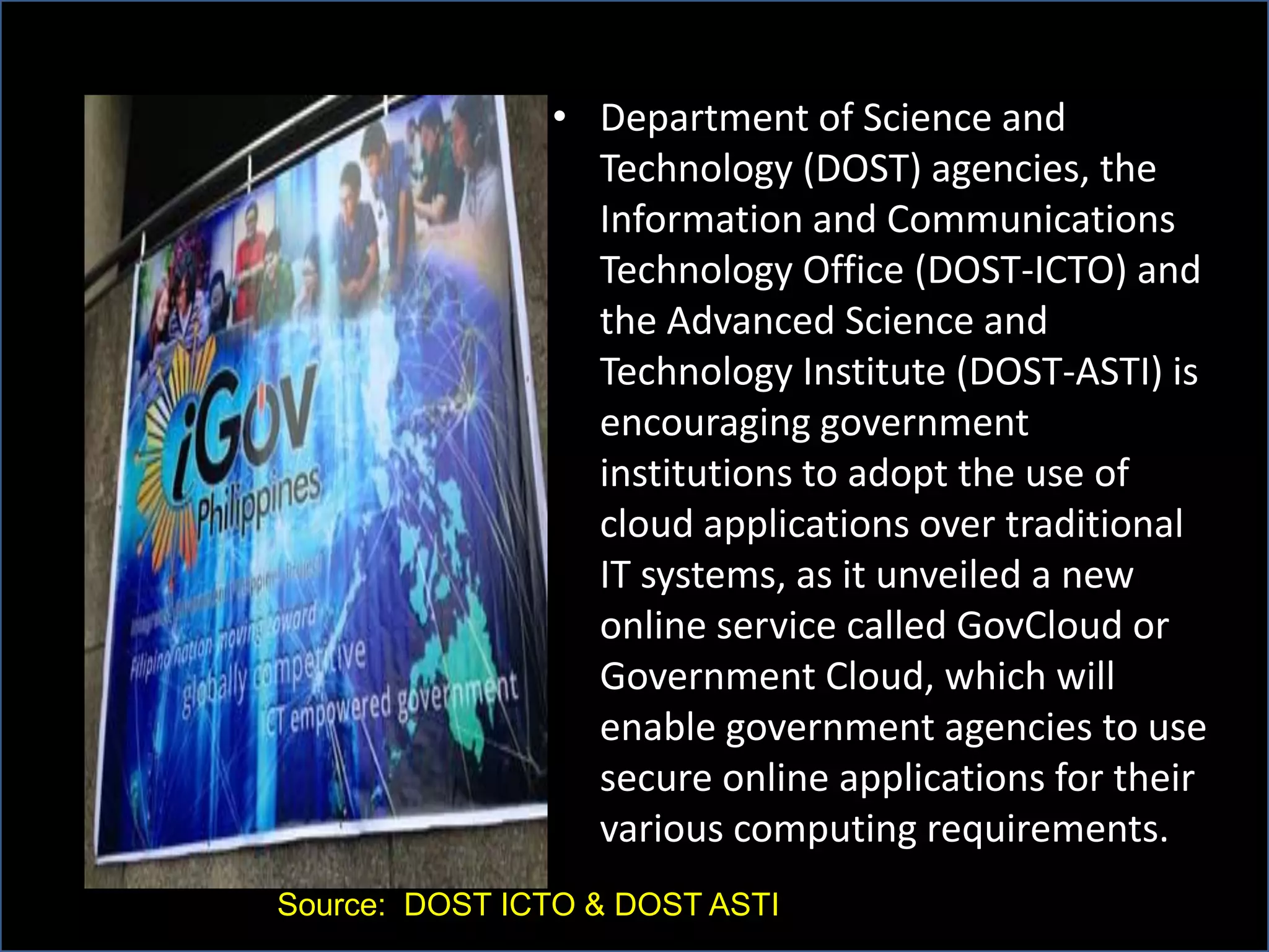 • Department of Science and
Technology (DOST) agencies, the
Information and Communications
Technology Office (DOST-ICTO) and
the Advanced Science and
Technology Institute (DOST-ASTI) is
encouraging government
institutions to adopt the use of
cloud applications over traditional
IT systems, as it unveiled a new
online service called GovCloud or
Government Cloud, which will
enable government agencies to use
secure online applications for their
various computing requirements.
Source: DOST ICTO & DOST ASTI
 