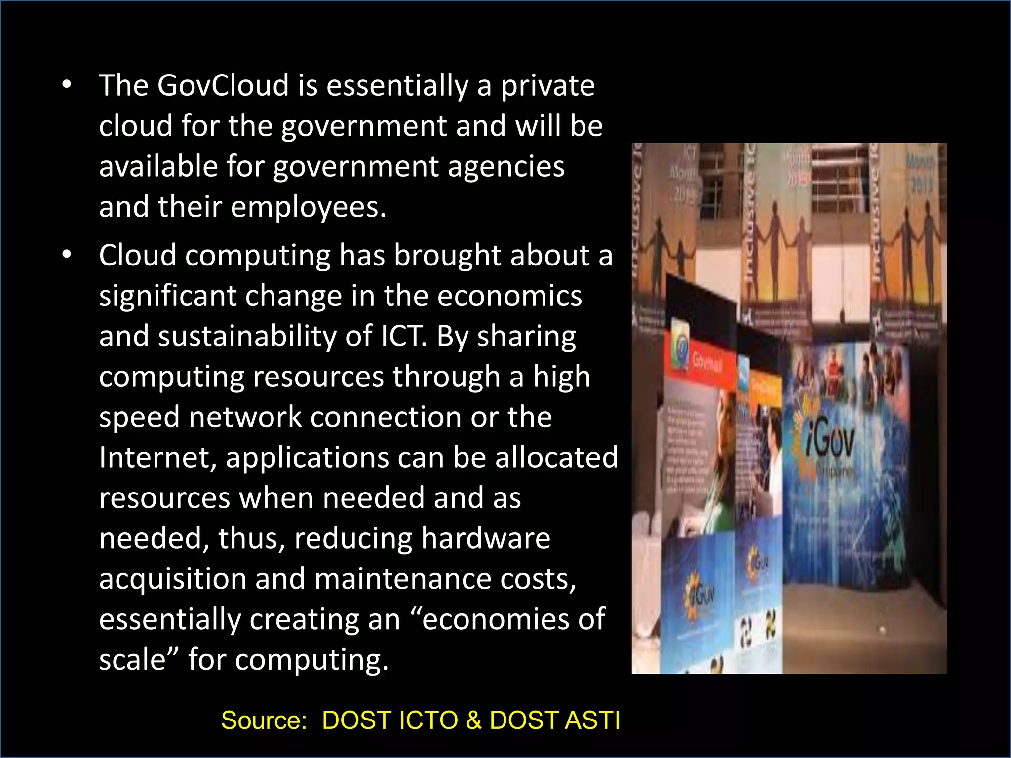 • The GovCloud is essentially a private
cloud for the government and will be
available for government agencies
and their employees.
• Cloud computing has brought about a
significant change in the economics
and sustainability of ICT. By sharing
computing resources through a high
speed network connection or the
Internet, applications can be allocated
resources when needed and as
needed, thus, reducing hardware
acquisition and maintenance costs,
essentially creating an “economies of
scale” for computing.
Source: DOST ICTO & DOST ASTI
 