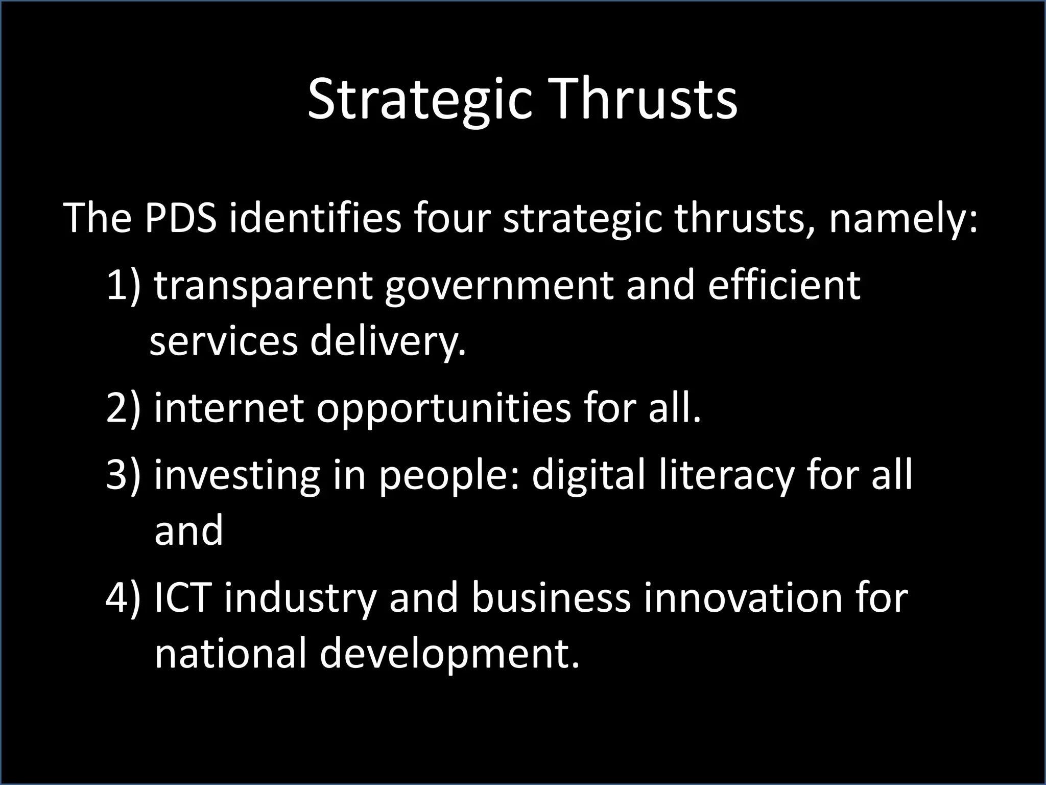 Strategic Thrusts
The PDS identifies four strategic thrusts, namely:
1) transparent government and efficient
services delivery.
2) internet opportunities for all.
3) investing in people: digital literacy for all
and
4) ICT industry and business innovation for
national development.
 
