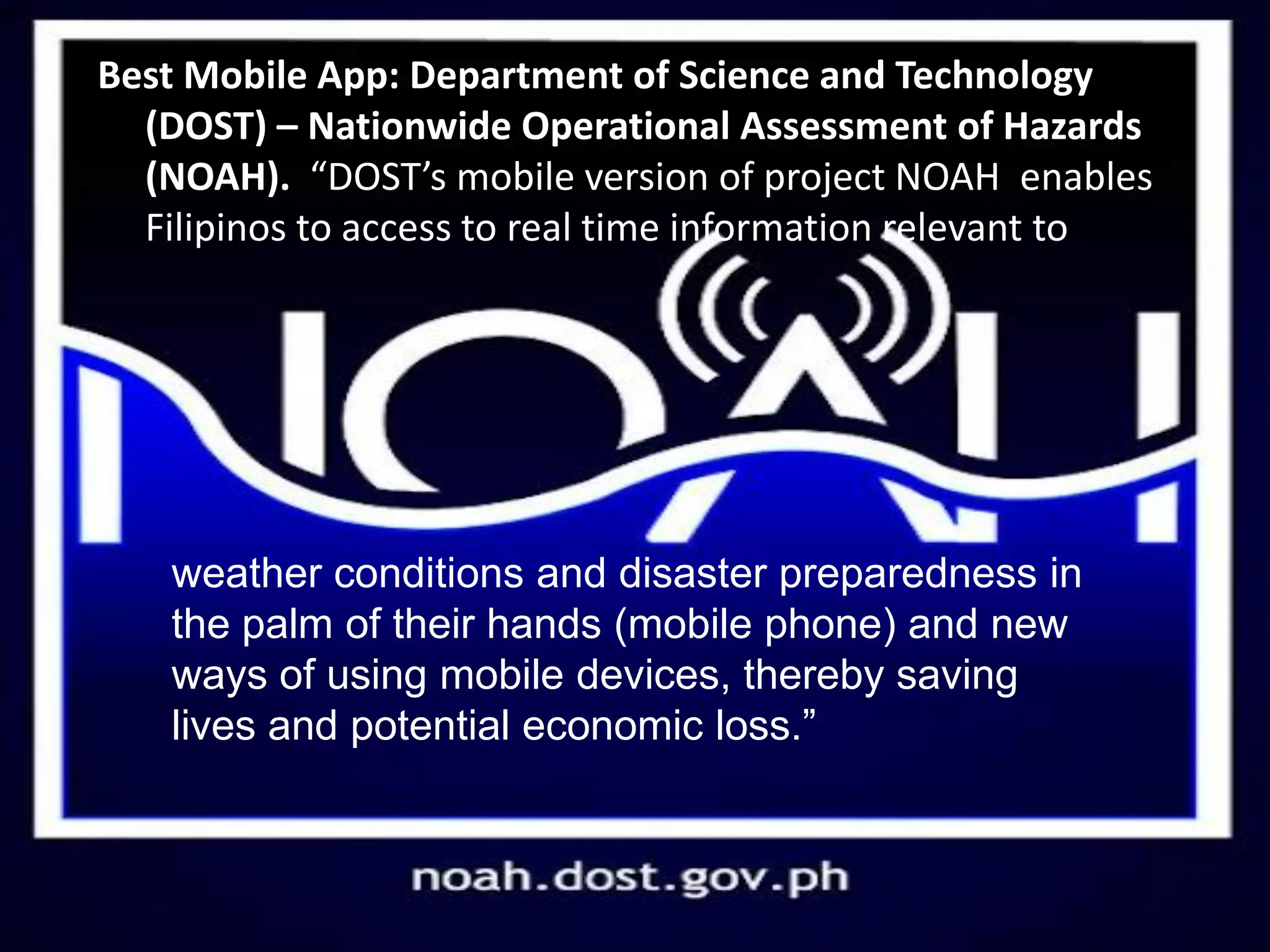 Best Mobile App: Department of Science and Technology
(DOST) – Nationwide Operational Assessment of Hazards
(NOAH). “DOST’s mobile version of project NOAH enables
Filipinos to access to real time information relevant to
weather conditions and disaster preparedness in
the palm of their hands (mobile phone) and new
ways of using mobile devices, thereby saving
lives and potential economic loss.”
 