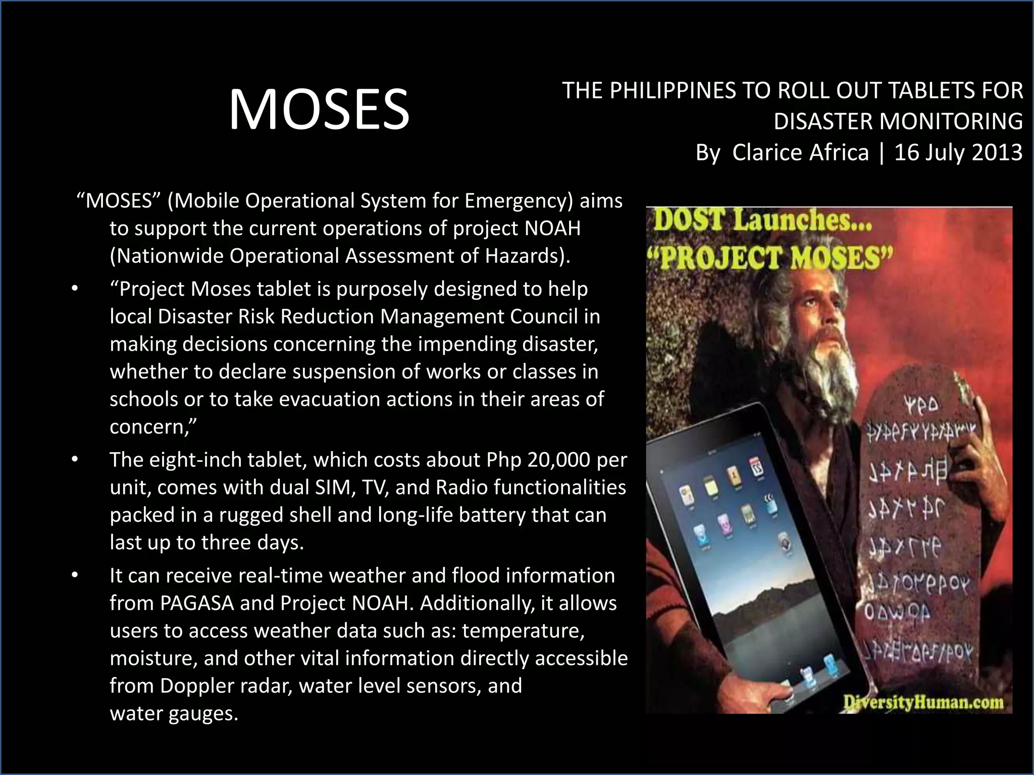 MOSES THE PHILIPPINES TO ROLL OUT TABLETS FOR
DISASTER MONITORING
By Clarice Africa | 16 July 2013
“MOSES” (Mobile Operational System for Emergency) aims
to support the current operations of project NOAH
(Nationwide Operational Assessment of Hazards).
• “Project Moses tablet is purposely designed to help
local Disaster Risk Reduction Management Council in
making decisions concerning the impending disaster,
whether to declare suspension of works or classes in
schools or to take evacuation actions in their areas of
concern,”
• The eight-inch tablet, which costs about Php 20,000 per
unit, comes with dual SIM, TV, and Radio functionalities
packed in a rugged shell and long-life battery that can
last up to three days.
• It can receive real-time weather and flood information
from PAGASA and Project NOAH. Additionally, it allows
users to access weather data such as: temperature,
moisture, and other vital information directly accessible
from Doppler radar, water level sensors, and
water gauges.
 