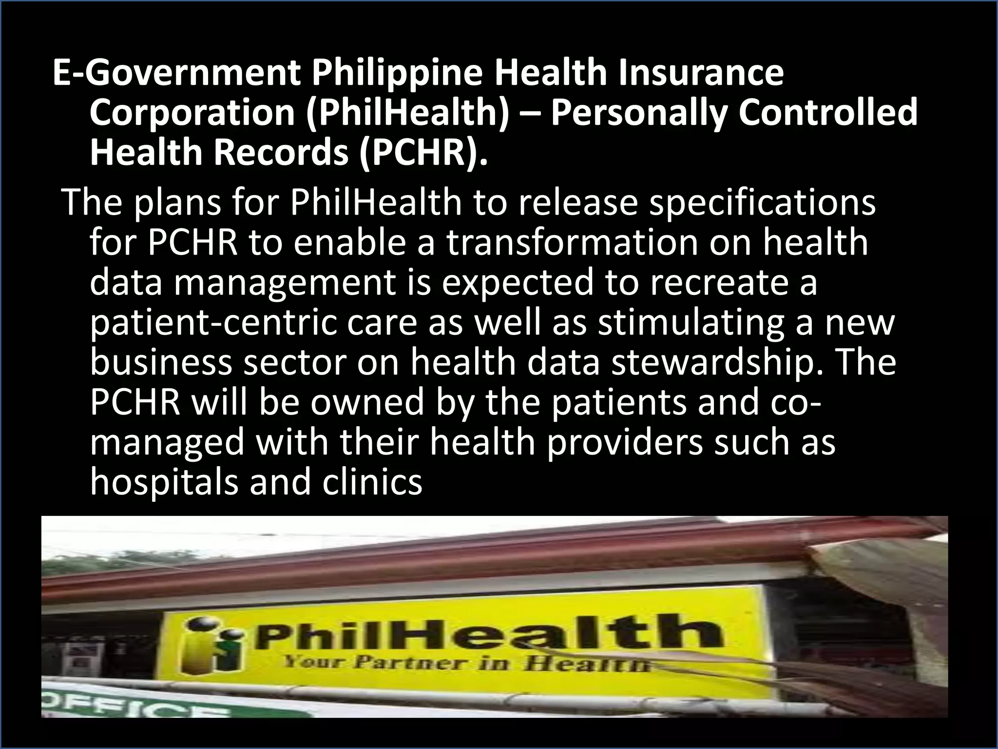 E-Government Philippine Health Insurance
Corporation (PhilHealth) – Personally Controlled
Health Records (PCHR).
The plans for PhilHealth to release specifications
for PCHR to enable a transformation on health
data management is expected to recreate a
patient-centric care as well as stimulating a new
business sector on health data stewardship. The
PCHR will be owned by the patients and co-
managed with their health providers such as
hospitals and clinics
 