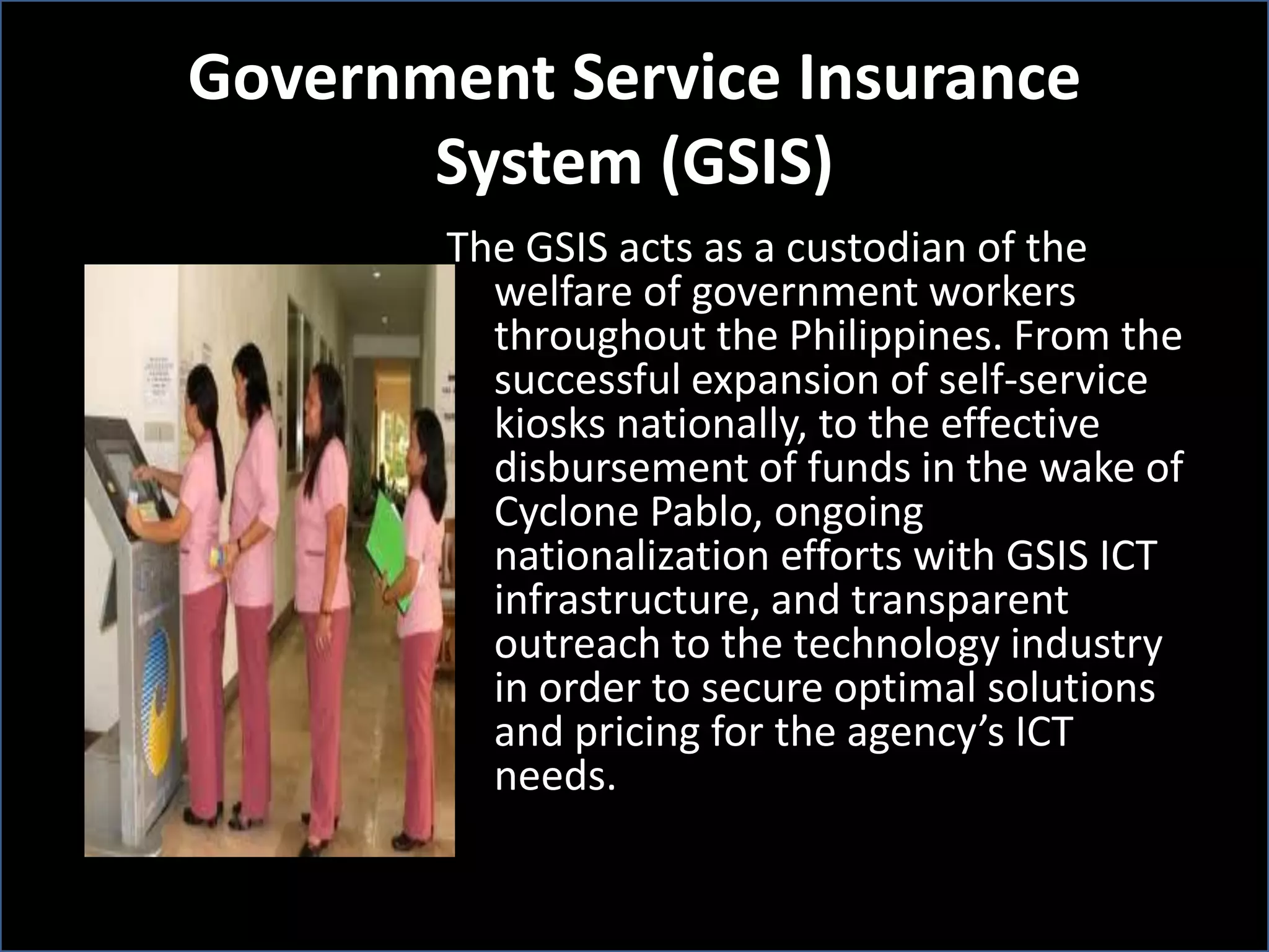 Government Service Insurance
System (GSIS)
The GSIS acts as a custodian of the
welfare of government workers
throughout the Philippines. From the
successful expansion of self-service
kiosks nationally, to the effective
disbursement of funds in the wake of
Cyclone Pablo, ongoing
nationalization efforts with GSIS ICT
infrastructure, and transparent
outreach to the technology industry
in order to secure optimal solutions
and pricing for the agency’s ICT
needs.
 