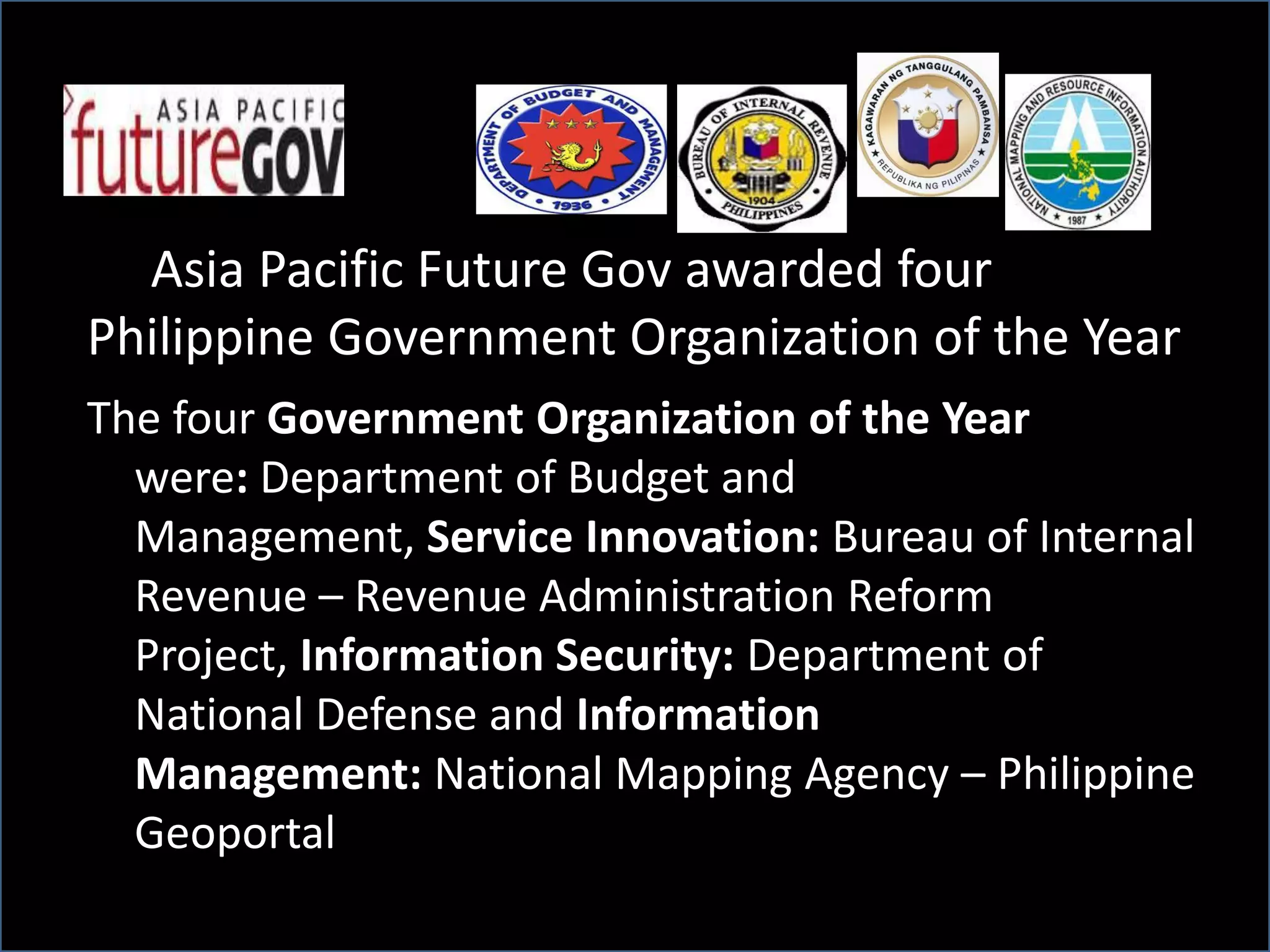 Asia Pacific Future Gov awarded four
Philippine Government Organization of the Year
The four Government Organization of the Year
were: Department of Budget and
Management, Service Innovation: Bureau of Internal
Revenue – Revenue Administration Reform
Project, Information Security: Department of
National Defense and Information
Management: National Mapping Agency – Philippine
Geoportal
 