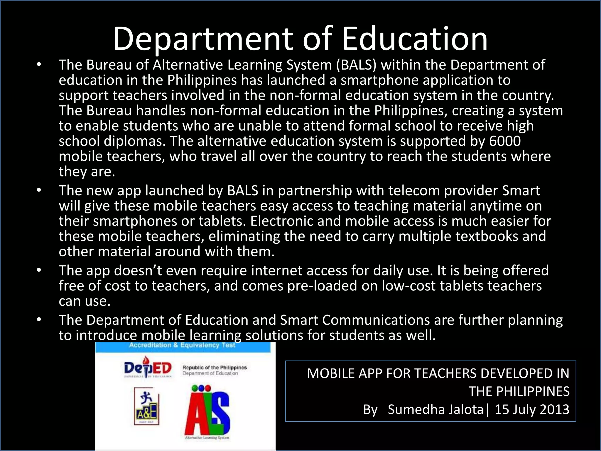 Department of Education
MOBILE APP FOR TEACHERS DEVELOPED IN
THE PHILIPPINES
By Sumedha Jalota| 15 July 2013
• The Bureau of Alternative Learning System (BALS) within the Department of
education in the Philippines has launched a smartphone application to
support teachers involved in the non-formal education system in the country.
The Bureau handles non-formal education in the Philippines, creating a system
to enable students who are unable to attend formal school to receive high
school diplomas. The alternative education system is supported by 6000
mobile teachers, who travel all over the country to reach the students where
they are.
• The new app launched by BALS in partnership with telecom provider Smart
will give these mobile teachers easy access to teaching material anytime on
their smartphones or tablets. Electronic and mobile access is much easier for
these mobile teachers, eliminating the need to carry multiple textbooks and
other material around with them.
• The app doesn’t even require internet access for daily use. It is being offered
free of cost to teachers, and comes pre-loaded on low-cost tablets teachers
can use.
• The Department of Education and Smart Communications are further planning
to introduce mobile learning solutions for students as well.
 