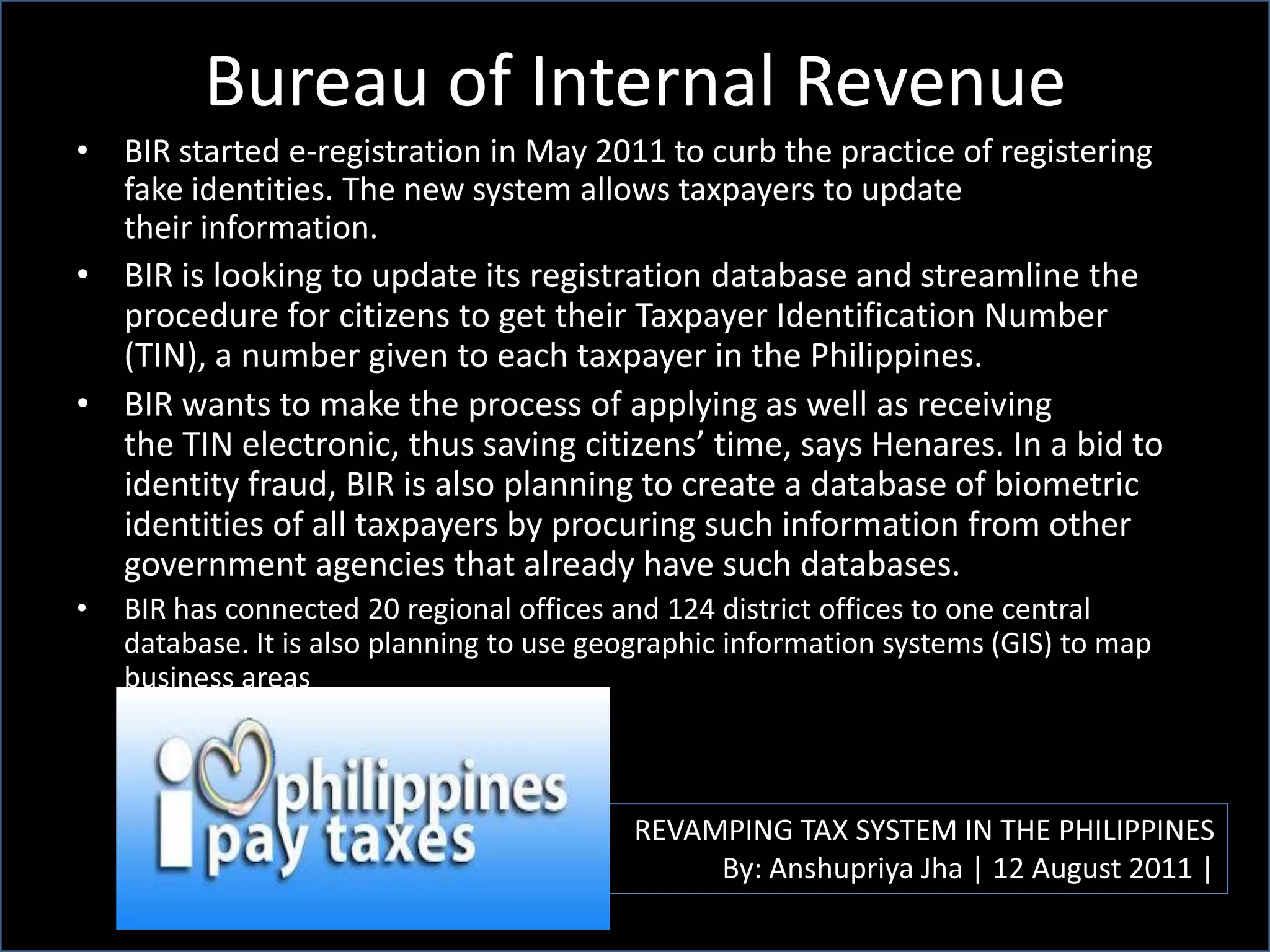 Bureau of Internal Revenue
REVAMPING TAX SYSTEM IN THE PHILIPPINES
By: Anshupriya Jha | 12 August 2011 |
• BIR started e-registration in May 2011 to curb the practice of registering
fake identities. The new system allows taxpayers to update
their information.
• BIR is looking to update its registration database and streamline the
procedure for citizens to get their Taxpayer Identification Number
(TIN), a number given to each taxpayer in the Philippines.
• BIR wants to make the process of applying as well as receiving
the TIN electronic, thus saving citizens’ time, says Henares. In a bid to
identity fraud, BIR is also planning to create a database of biometric
identities of all taxpayers by procuring such information from other
government agencies that already have such databases.
• BIR has connected 20 regional offices and 124 district offices to one central
database. It is also planning to use geographic information systems (GIS) to map
business areas
 