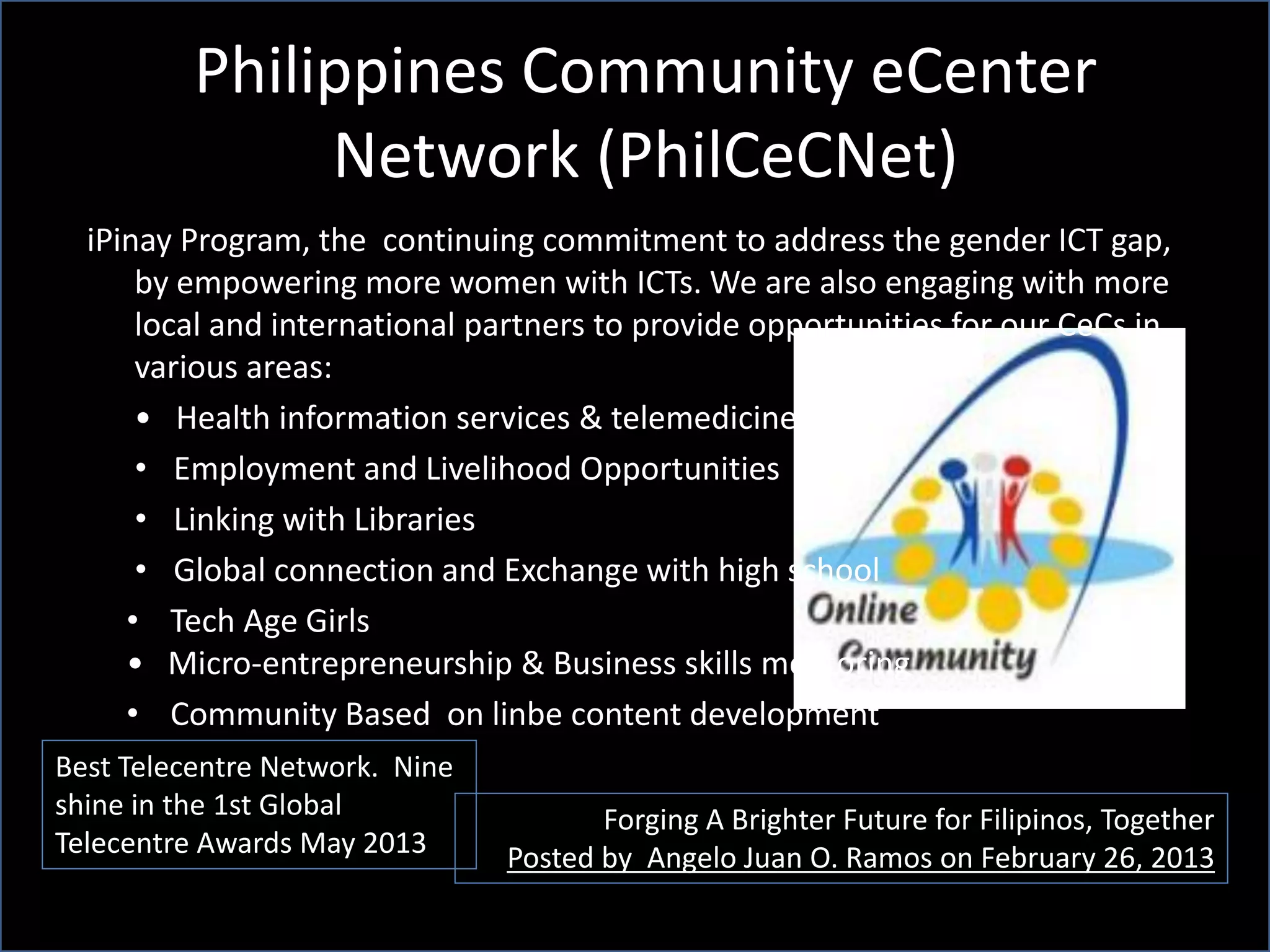 Philippines Community eCenter
Network (PhilCeCNet)
Forging A Brighter Future for Filipinos, Together
Posted by Angelo Juan O. Ramos on February 26, 2013
Best Telecentre Network. Nine
shine in the 1st Global
Telecentre Awards May 2013
iPinay Program, the continuing commitment to address the gender ICT gap,
by empowering more women with ICTs. We are also engaging with more
local and international partners to provide opportunities for our CeCs in
various areas:
• Health information services & telemedicine
• Employment and Livelihood Opportunities
• Linking with Libraries
• Global connection and Exchange with high school
• Tech Age Girls
• Micro-entrepreneurship & Business skills mentoring
• Community Based on linbe content development
 