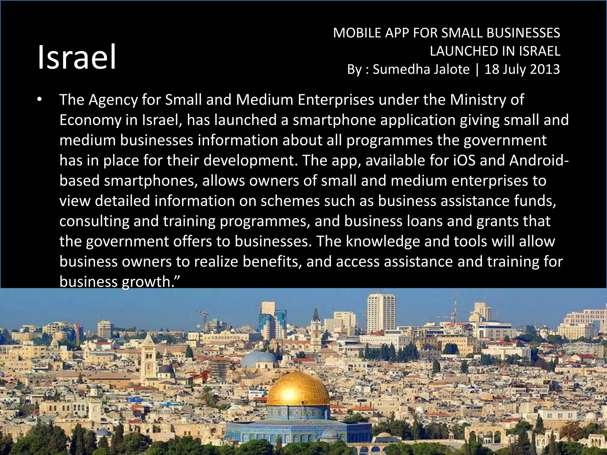 Israel
• The Agency for Small and Medium Enterprises under the Ministry of
Economy in Israel, has launched a smartphone application giving small and
medium businesses information about all programmes the government
has in place for their development. The app, available for iOS and Android-
based smartphones, allows owners of small and medium enterprises to
view detailed information on schemes such as business assistance funds,
consulting and training programmes, and business loans and grants that
the government offers to businesses. The knowledge and tools will allow
business owners to realize benefits, and access assistance and training for
business growth.”
MOBILE APP FOR SMALL BUSINESSES
LAUNCHED IN ISRAEL
By : Sumedha Jalote | 18 July 2013
 
