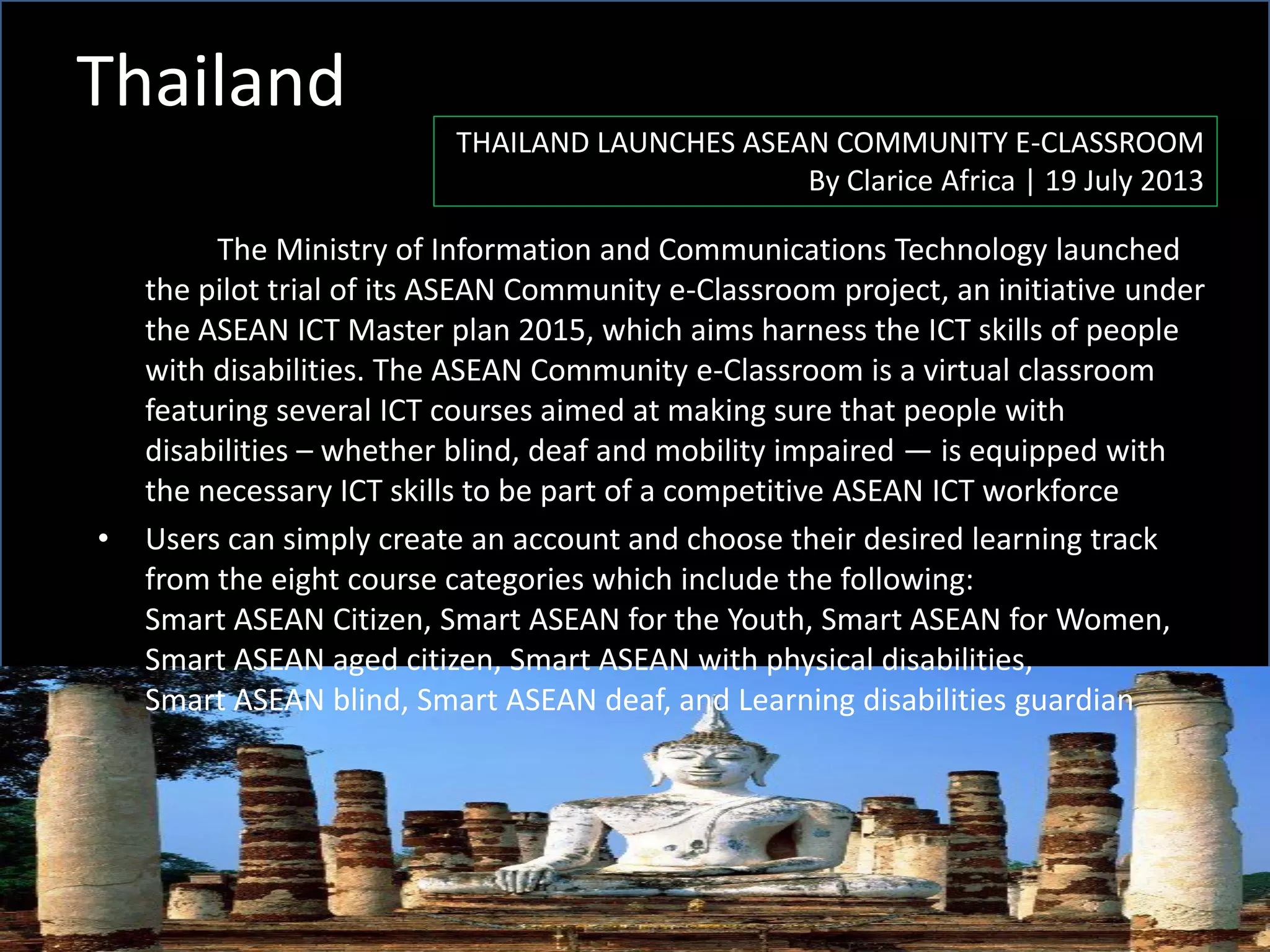 Thailand
THAILAND LAUNCHES ASEAN COMMUNITY E-CLASSROOM
By Clarice Africa | 19 July 2013
The Ministry of Information and Communications Technology launched
the pilot trial of its ASEAN Community e-Classroom project, an initiative under
the ASEAN ICT Master plan 2015, which aims harness the ICT skills of people
with disabilities. The ASEAN Community e-Classroom is a virtual classroom
featuring several ICT courses aimed at making sure that people with
disabilities – whether blind, deaf and mobility impaired — is equipped with
the necessary ICT skills to be part of a competitive ASEAN ICT workforce
• Users can simply create an account and choose their desired learning track
from the eight course categories which include the following:
Smart ASEAN Citizen, Smart ASEAN for the Youth, Smart ASEAN for Women,
Smart ASEAN aged citizen, Smart ASEAN with physical disabilities,
Smart ASEAN blind, Smart ASEAN deaf, and Learning disabilities guardian
 