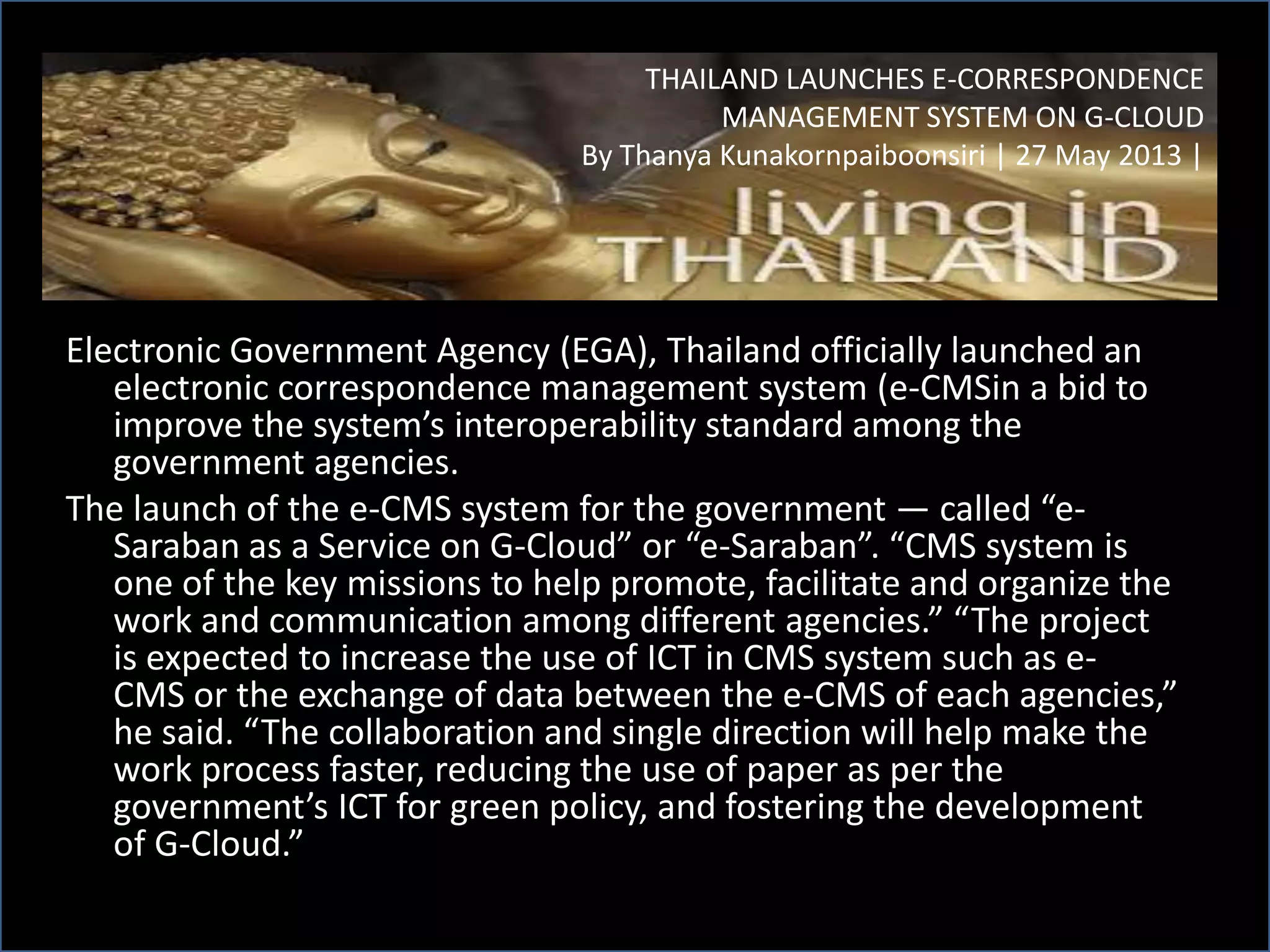 Electronic Government Agency (EGA), Thailand officially launched an
electronic correspondence management system (e-CMSin a bid to
improve the system’s interoperability standard among the
government agencies.
The launch of the e-CMS system for the government — called “e-
Saraban as a Service on G-Cloud” or “e-Saraban”. “CMS system is
one of the key missions to help promote, facilitate and organize the
work and communication among different agencies.” “The project
is expected to increase the use of ICT in CMS system such as e-
CMS or the exchange of data between the e-CMS of each agencies,”
he said. “The collaboration and single direction will help make the
work process faster, reducing the use of paper as per the
government’s ICT for green policy, and fostering the development
of G-Cloud.”
THAILAND LAUNCHES E-CORRESPONDENCE
MANAGEMENT SYSTEM ON G-CLOUD
By Thanya Kunakornpaiboonsiri | 27 May 2013 |
 
