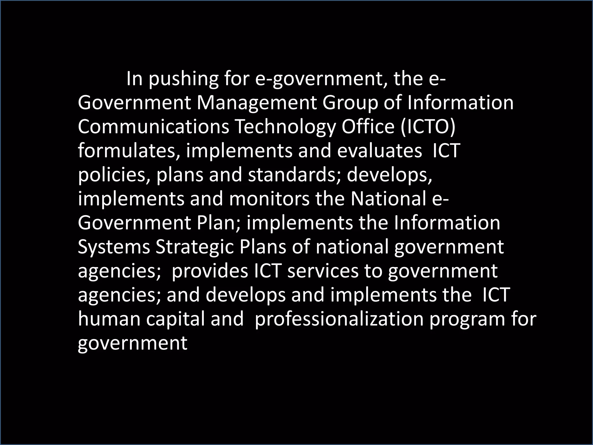 In pushing for e-government, the e-
Government Management Group of Information
Communications Technology Office (ICTO)
formulates, implements and evaluates ICT
policies, plans and standards; develops,
implements and monitors the National e-
Government Plan; implements the Information
Systems Strategic Plans of national government
agencies; provides ICT services to government
agencies; and develops and implements the ICT
human capital and professionalization program for
government
 