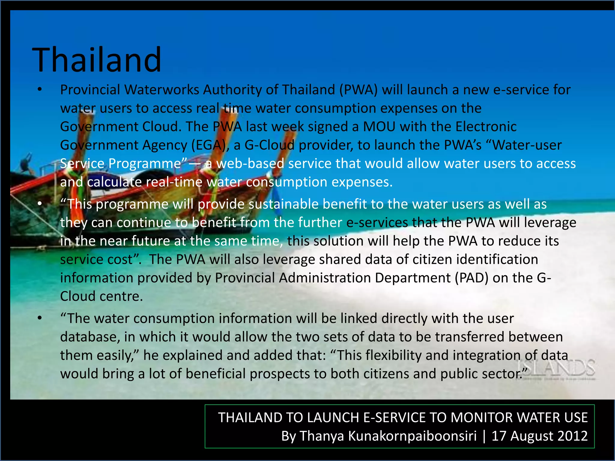 Thailand
• Provincial Waterworks Authority of Thailand (PWA) will launch a new e-service for
water users to access real time water consumption expenses on the
Government Cloud. The PWA last week signed a MOU with the Electronic
Government Agency (EGA), a G-Cloud provider, to launch the PWA’s “Water-user
Service Programme”— a web-based service that would allow water users to access
and calculate real-time water consumption expenses.
• “This programme will provide sustainable benefit to the water users as well as
they can continue to benefit from the further e-services that the PWA will leverage
in the near future at the same time, this solution will help the PWA to reduce its
service cost”. The PWA will also leverage shared data of citizen identification
information provided by Provincial Administration Department (PAD) on the G-
Cloud centre.
• “The water consumption information will be linked directly with the user
database, in which it would allow the two sets of data to be transferred between
them easily,” he explained and added that: “This flexibility and integration of data
would bring a lot of beneficial prospects to both citizens and public sector.”
THAILAND TO LAUNCH E-SERVICE TO MONITOR WATER USE
By Thanya Kunakornpaiboonsiri | 17 August 2012
 