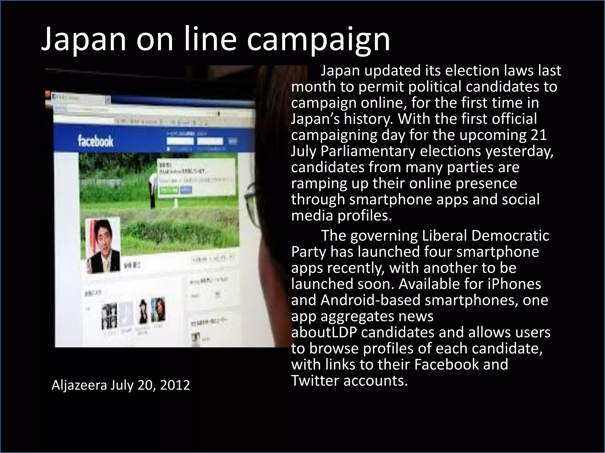 Japan on line campaign
Aljazeera July 20, 2012
Japan updated its election laws last
month to permit political candidates to
campaign online, for the first time in
Japan’s history. With the first official
campaigning day for the upcoming 21
July Parliamentary elections yesterday,
candidates from many parties are
ramping up their online presence
through smartphone apps and social
media profiles.
The governing Liberal Democratic
Party has launched four smartphone
apps recently, with another to be
launched soon. Available for iPhones
and Android-based smartphones, one
app aggregates news
aboutLDP candidates and allows users
to browse profiles of each candidate,
with links to their Facebook and
Twitter accounts.
 
