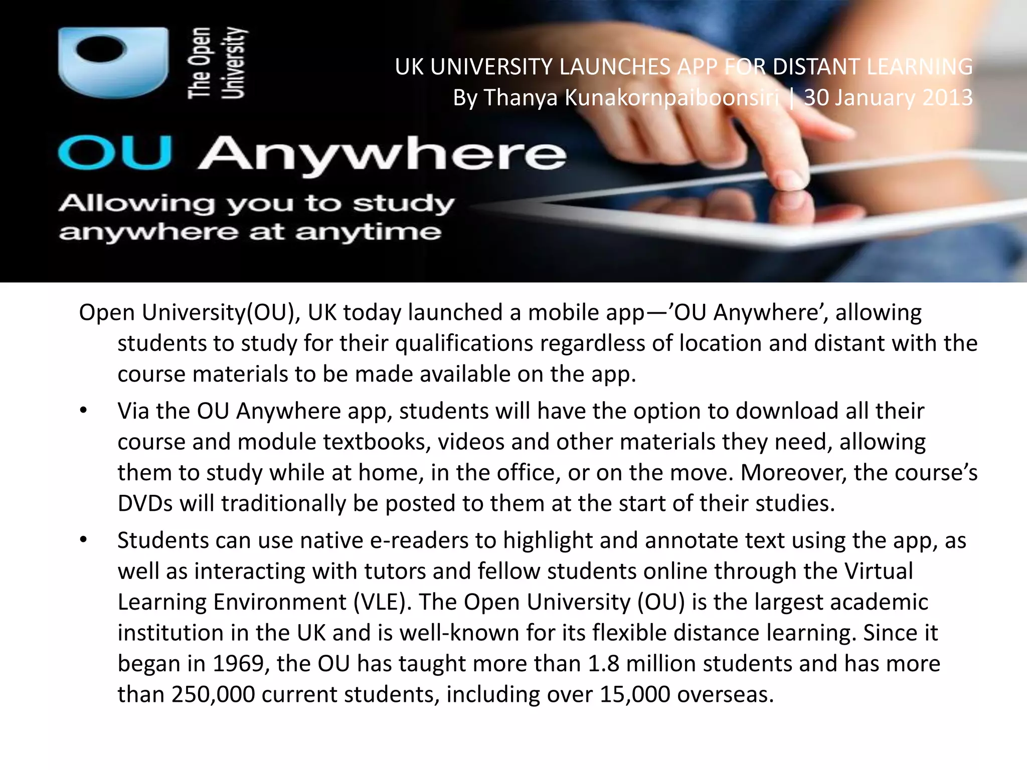 UK UNIVERSITY LAUNCHES APP FOR DISTANT LEARNING
By Thanya Kunakornpaiboonsiri | 30 January 2013
Open University(OU), UK today launched a mobile app—’OU Anywhere’, allowing
students to study for their qualifications regardless of location and distant with the
course materials to be made available on the app.
• Via the OU Anywhere app, students will have the option to download all their
course and module textbooks, videos and other materials they need, allowing
them to study while at home, in the office, or on the move. Moreover, the course’s
DVDs will traditionally be posted to them at the start of their studies.
• Students can use native e-readers to highlight and annotate text using the app, as
well as interacting with tutors and fellow students online through the Virtual
Learning Environment (VLE). The Open University (OU) is the largest academic
institution in the UK and is well-known for its flexible distance learning. Since it
began in 1969, the OU has taught more than 1.8 million students and has more
than 250,000 current students, including over 15,000 overseas.
 