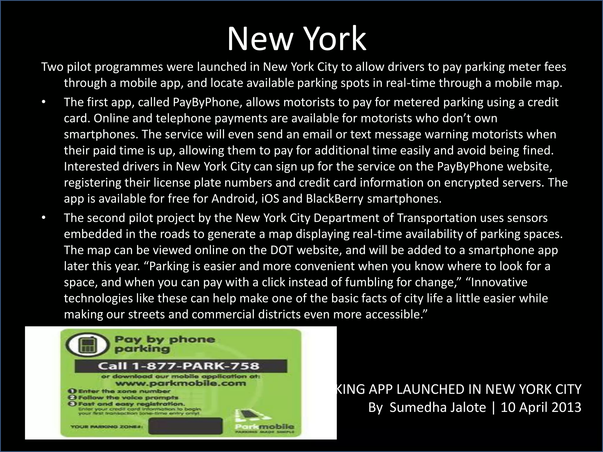 New York
PARKING APP LAUNCHED IN NEW YORK CITY
By Sumedha Jalote | 10 April 2013
Two pilot programmes were launched in New York City to allow drivers to pay parking meter fees
through a mobile app, and locate available parking spots in real-time through a mobile map.
• The first app, called PayByPhone, allows motorists to pay for metered parking using a credit
card. Online and telephone payments are available for motorists who don’t own
smartphones. The service will even send an email or text message warning motorists when
their paid time is up, allowing them to pay for additional time easily and avoid being fined.
Interested drivers in New York City can sign up for the service on the PayByPhone website,
registering their license plate numbers and credit card information on encrypted servers. The
app is available for free for Android, iOS and BlackBerry smartphones.
• The second pilot project by the New York City Department of Transportation uses sensors
embedded in the roads to generate a map displaying real-time availability of parking spaces.
The map can be viewed online on the DOT website, and will be added to a smartphone app
later this year. “Parking is easier and more convenient when you know where to look for a
space, and when you can pay with a click instead of fumbling for change,” “Innovative
technologies like these can help make one of the basic facts of city life a little easier while
making our streets and commercial districts even more accessible.”
 
