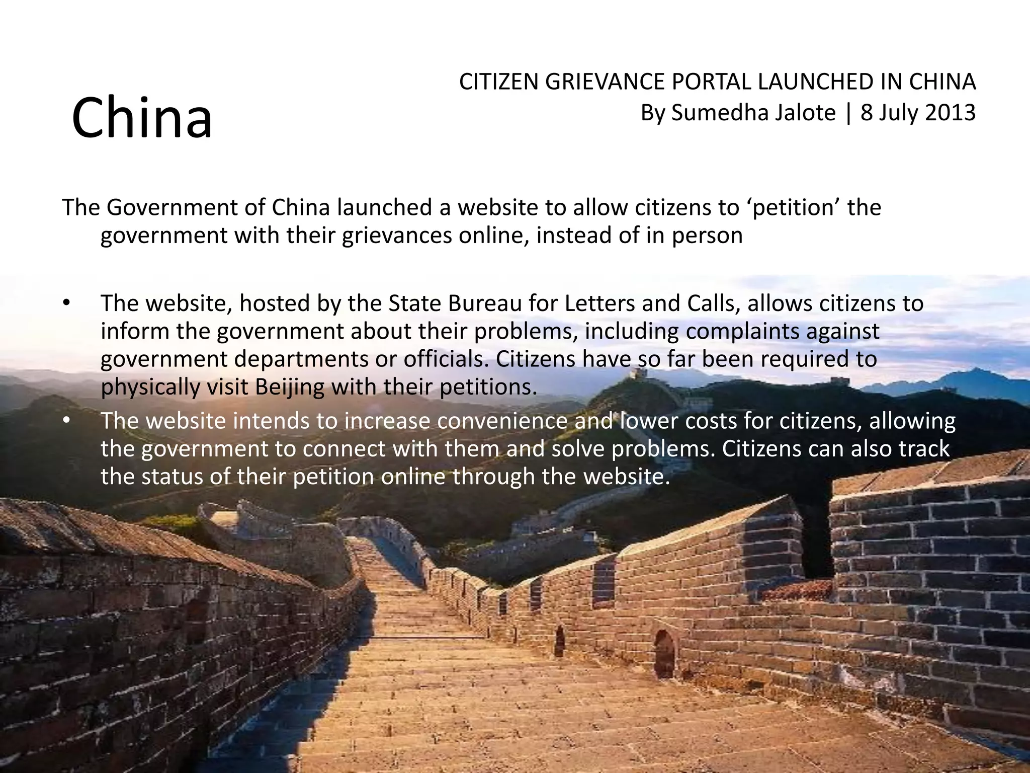 China
CITIZEN GRIEVANCE PORTAL LAUNCHED IN CHINA
By Sumedha Jalote | 8 July 2013
The Government of China launched a website to allow citizens to ‘petition’ the
government with their grievances online, instead of in person
• The website, hosted by the State Bureau for Letters and Calls, allows citizens to
inform the government about their problems, including complaints against
government departments or officials. Citizens have so far been required to
physically visit Beijing with their petitions.
• The website intends to increase convenience and lower costs for citizens, allowing
the government to connect with them and solve problems. Citizens can also track
the status of their petition online through the website.
 