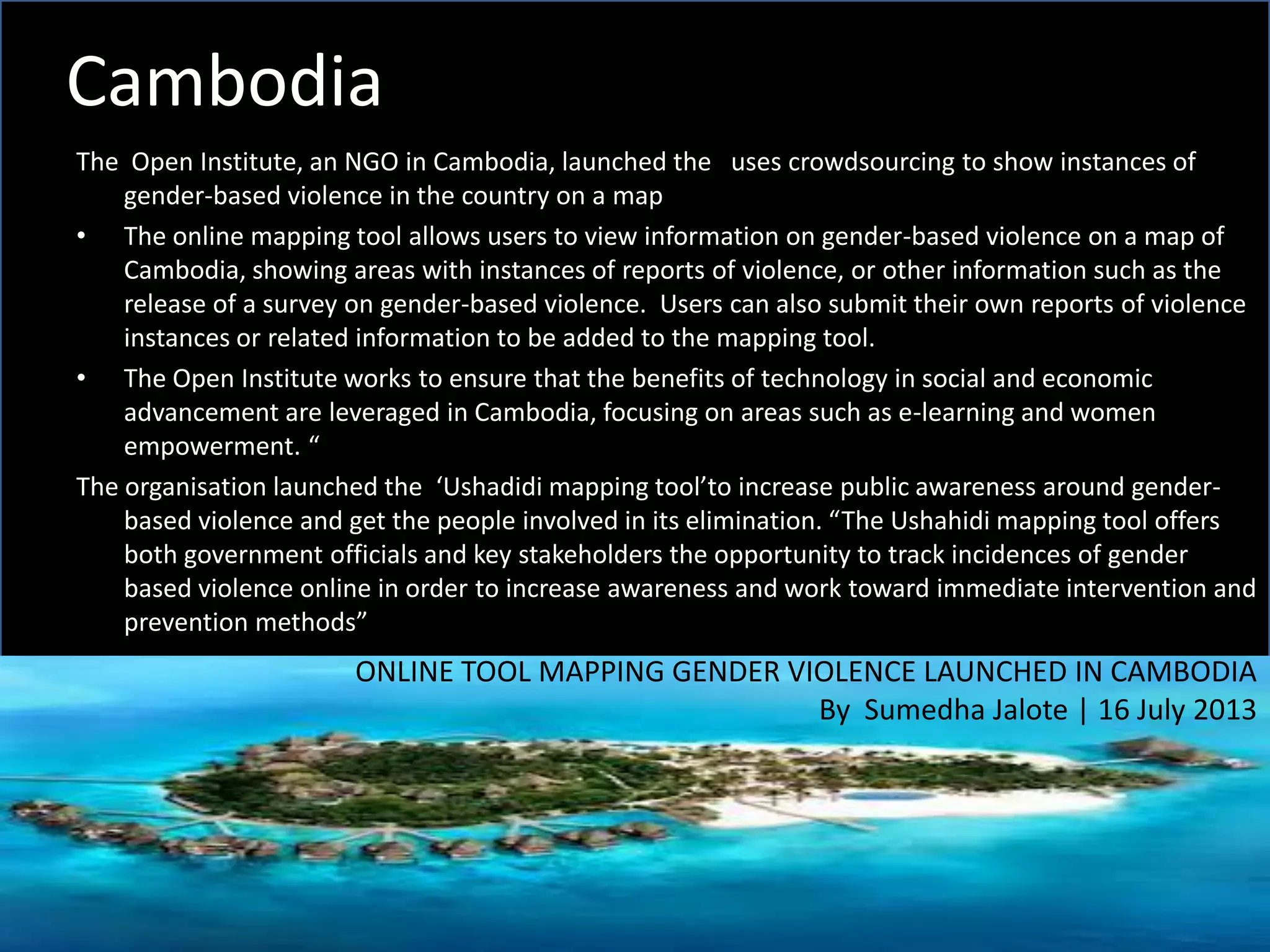Cambodia
The Open Institute, an NGO in Cambodia, launched the uses crowdsourcing to show instances of
gender-based violence in the country on a map
• The online mapping tool allows users to view information on gender-based violence on a map of
Cambodia, showing areas with instances of reports of violence, or other information such as the
release of a survey on gender-based violence. Users can also submit their own reports of violence
instances or related information to be added to the mapping tool.
• The Open Institute works to ensure that the benefits of technology in social and economic
advancement are leveraged in Cambodia, focusing on areas such as e-learning and women
empowerment. “
The organisation launched the ‘Ushadidi mapping tool’to increase public awareness around gender-
based violence and get the people involved in its elimination. “The Ushahidi mapping tool offers
both government officials and key stakeholders the opportunity to track incidences of gender
based violence online in order to increase awareness and work toward immediate intervention and
prevention methods”
ONLINE TOOL MAPPING GENDER VIOLENCE LAUNCHED IN CAMBODIA
By Sumedha Jalote | 16 July 2013
 