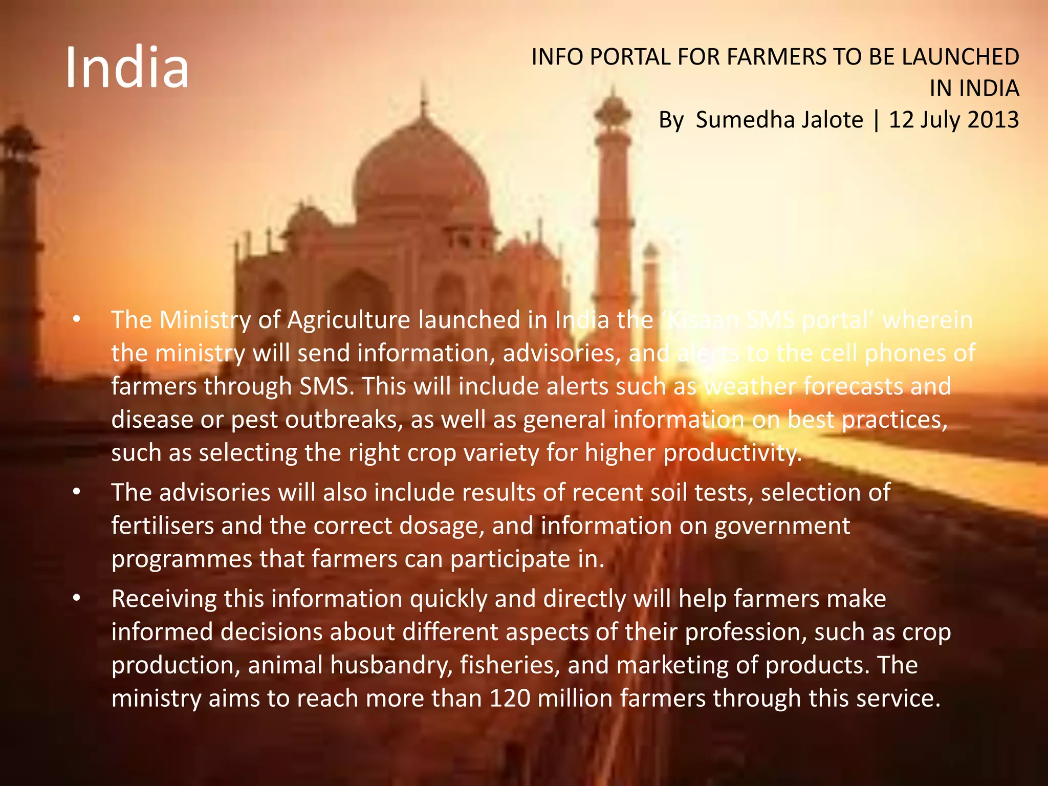 India
• The Ministry of Agriculture launched in India the ‘Kisaan SMS portal’ wherein
the ministry will send information, advisories, and alerts to the cell phones of
farmers through SMS. This will include alerts such as weather forecasts and
disease or pest outbreaks, as well as general information on best practices,
such as selecting the right crop variety for higher productivity.
• The advisories will also include results of recent soil tests, selection of
fertilisers and the correct dosage, and information on government
programmes that farmers can participate in.
• Receiving this information quickly and directly will help farmers make
informed decisions about different aspects of their profession, such as crop
production, animal husbandry, fisheries, and marketing of products. The
ministry aims to reach more than 120 million farmers through this service.
INFO PORTAL FOR FARMERS TO BE LAUNCHED
IN INDIA
By Sumedha Jalote | 12 July 2013
 
