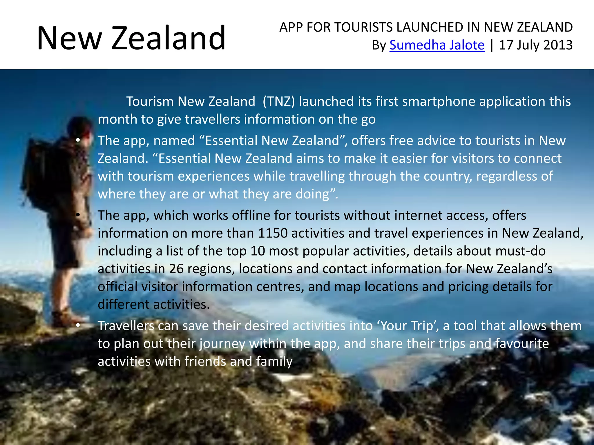 New Zealand
Tourism New Zealand (TNZ) launched its first smartphone application this
month to give travellers information on the go
• The app, named “Essential New Zealand”, offers free advice to tourists in New
Zealand. “Essential New Zealand aims to make it easier for visitors to connect
with tourism experiences while travelling through the country, regardless of
where they are or what they are doing”.
• The app, which works offline for tourists without internet access, offers
information on more than 1150 activities and travel experiences in New Zealand,
including a list of the top 10 most popular activities, details about must-do
activities in 26 regions, locations and contact information for New Zealand’s
official visitor information centres, and map locations and pricing details for
different activities.
• Travellers can save their desired activities into ‘Your Trip’, a tool that allows them
to plan out their journey within the app, and share their trips and favourite
activities with friends and family
APP FOR TOURISTS LAUNCHED IN NEW ZEALAND
By Sumedha Jalote | 17 July 2013
 