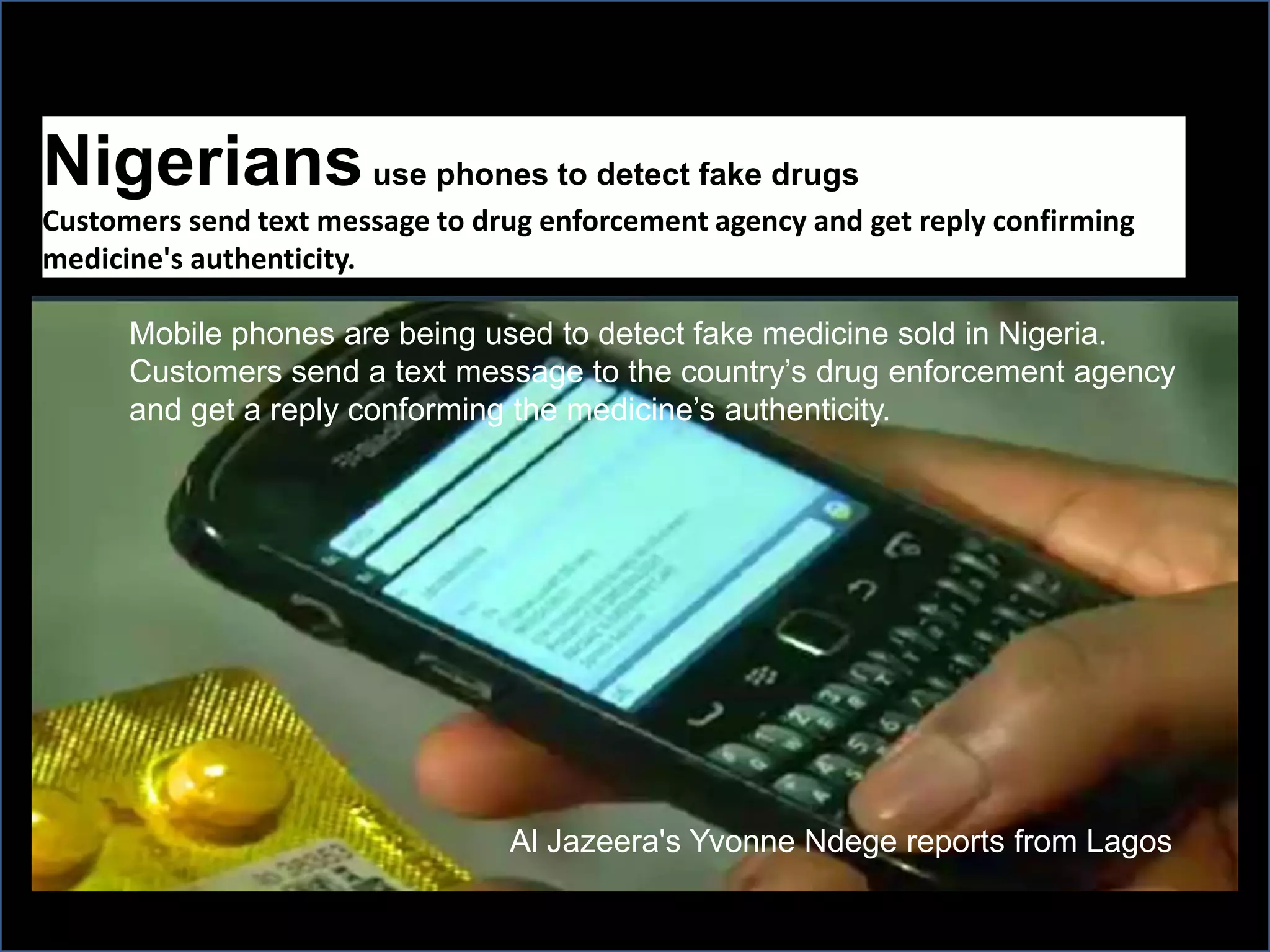 Nigeriansuse phones to detect fake drugs
Customers send text message to drug enforcement agency and get reply confirming
medicine's authenticity.
Mobile phones are being used to detect fake medicine sold in Nigeria.
Customers send a text message to the country’s drug enforcement agency
and get a reply conforming the medicine’s authenticity.
Al Jazeera's Yvonne Ndege reports from Lagos
 
