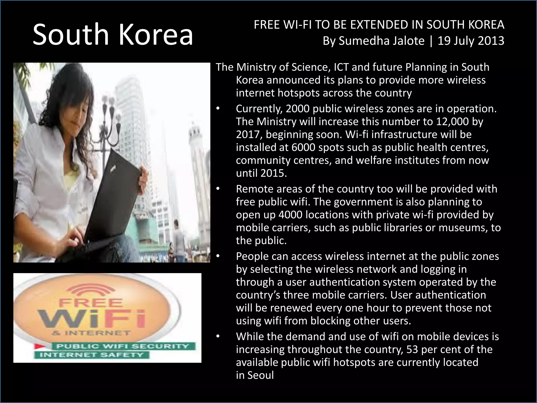 South Korea FREE WI-FI TO BE EXTENDED IN SOUTH KOREA
By Sumedha Jalote | 19 July 2013
The Ministry of Science, ICT and future Planning in South
Korea announced its plans to provide more wireless
internet hotspots across the country
• Currently, 2000 public wireless zones are in operation.
The Ministry will increase this number to 12,000 by
2017, beginning soon. Wi-fi infrastructure will be
installed at 6000 spots such as public health centres,
community centres, and welfare institutes from now
until 2015.
• Remote areas of the country too will be provided with
free public wifi. The government is also planning to
open up 4000 locations with private wi-fi provided by
mobile carriers, such as public libraries or museums, to
the public.
• People can access wireless internet at the public zones
by selecting the wireless network and logging in
through a user authentication system operated by the
country’s three mobile carriers. User authentication
will be renewed every one hour to prevent those not
using wifi from blocking other users.
• While the demand and use of wifi on mobile devices is
increasing throughout the country, 53 per cent of the
available public wifi hotspots are currently located
in Seoul
 