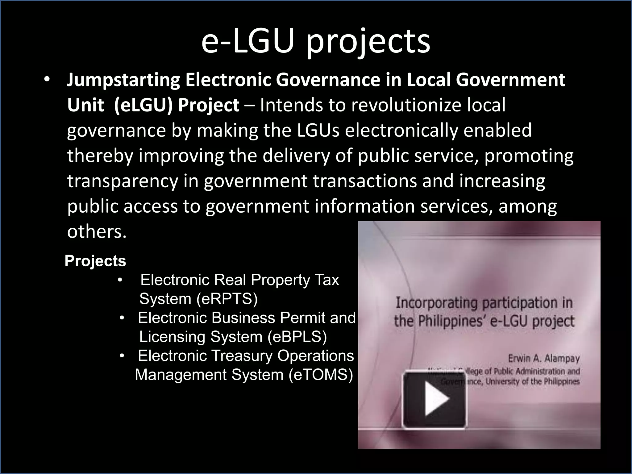 e-LGU projects
• Jumpstarting Electronic Governance in Local Government
Unit (eLGU) Project – Intends to revolutionize local
governance by making the LGUs electronically enabled
thereby improving the delivery of public service, promoting
transparency in government transactions and increasing
public access to government information services, among
others.
Projects
• Electronic Real Property Tax
System (eRPTS)
• Electronic Business Permit and
Licensing System (eBPLS)
• Electronic Treasury Operations
Management System (eTOMS)
 
