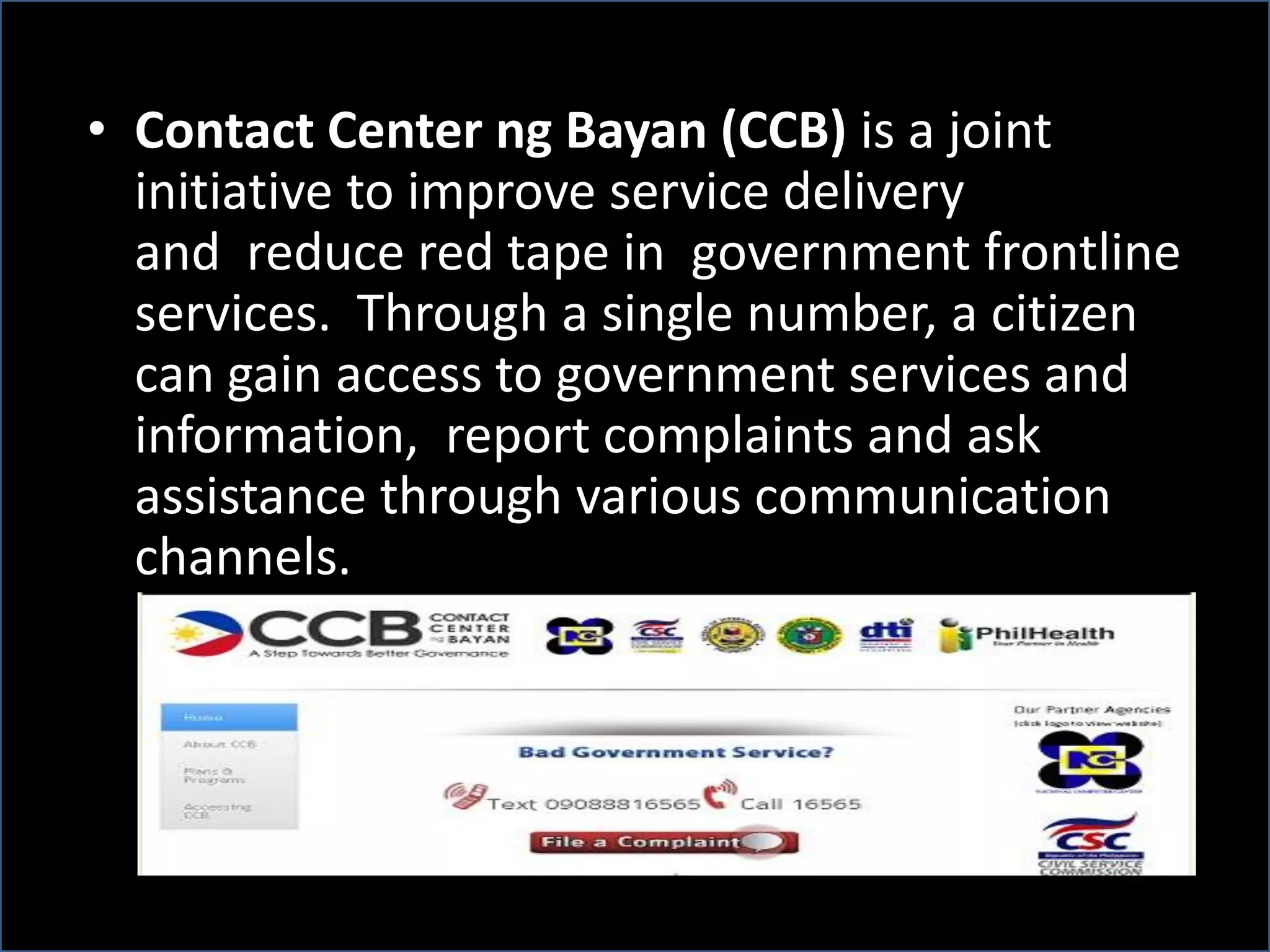 • Contact Center ng Bayan (CCB) is a joint
initiative to improve service delivery
and reduce red tape in government frontline
services. Through a single number, a citizen
can gain access to government services and
information, report complaints and ask
assistance through various communication
channels.
 