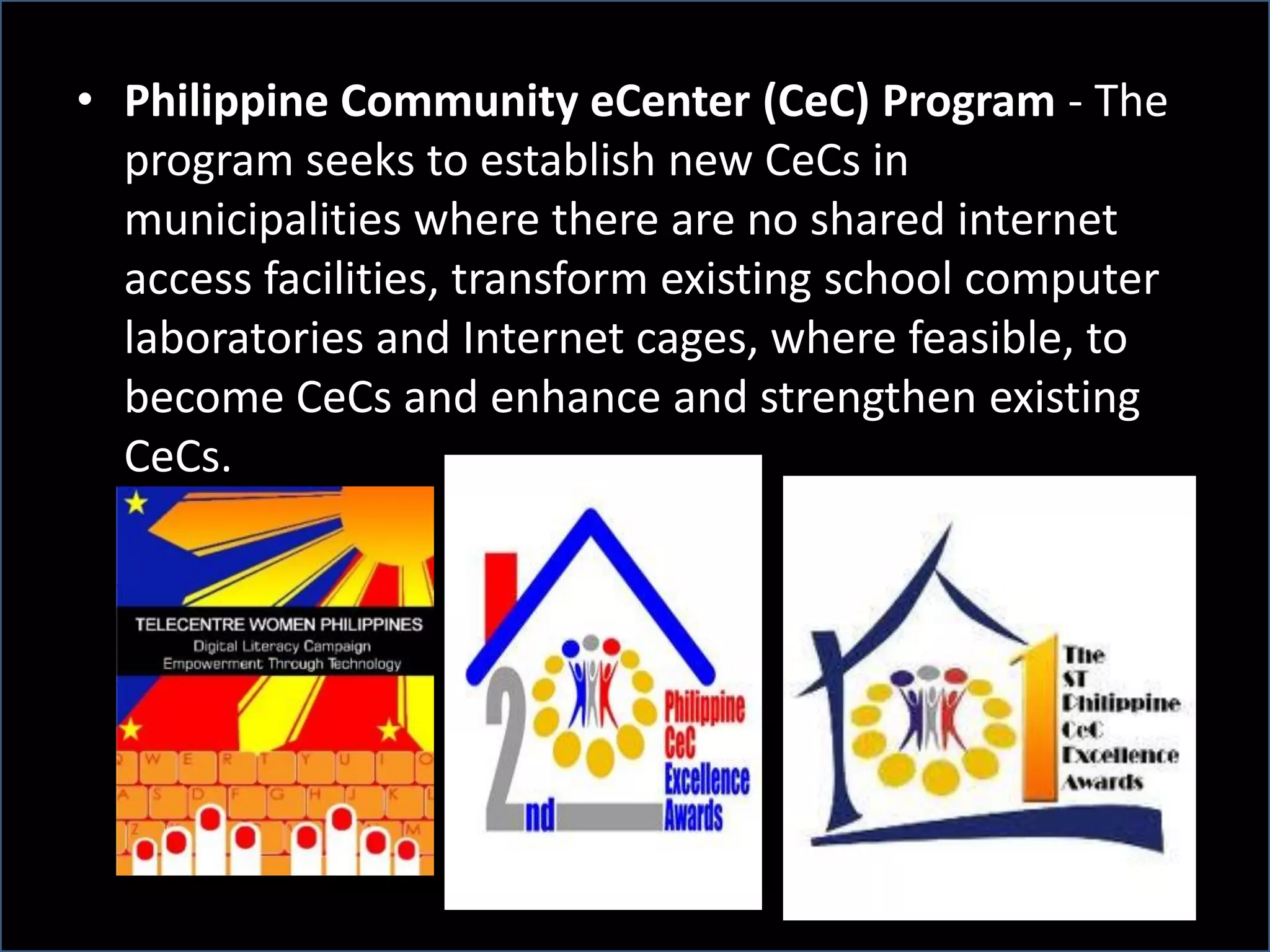 • Philippine Community eCenter (CeC) Program - The
program seeks to establish new CeCs in
municipalities where there are no shared internet
access facilities, transform existing school computer
laboratories and Internet cages, where feasible, to
become CeCs and enhance and strengthen existing
CeCs.
 